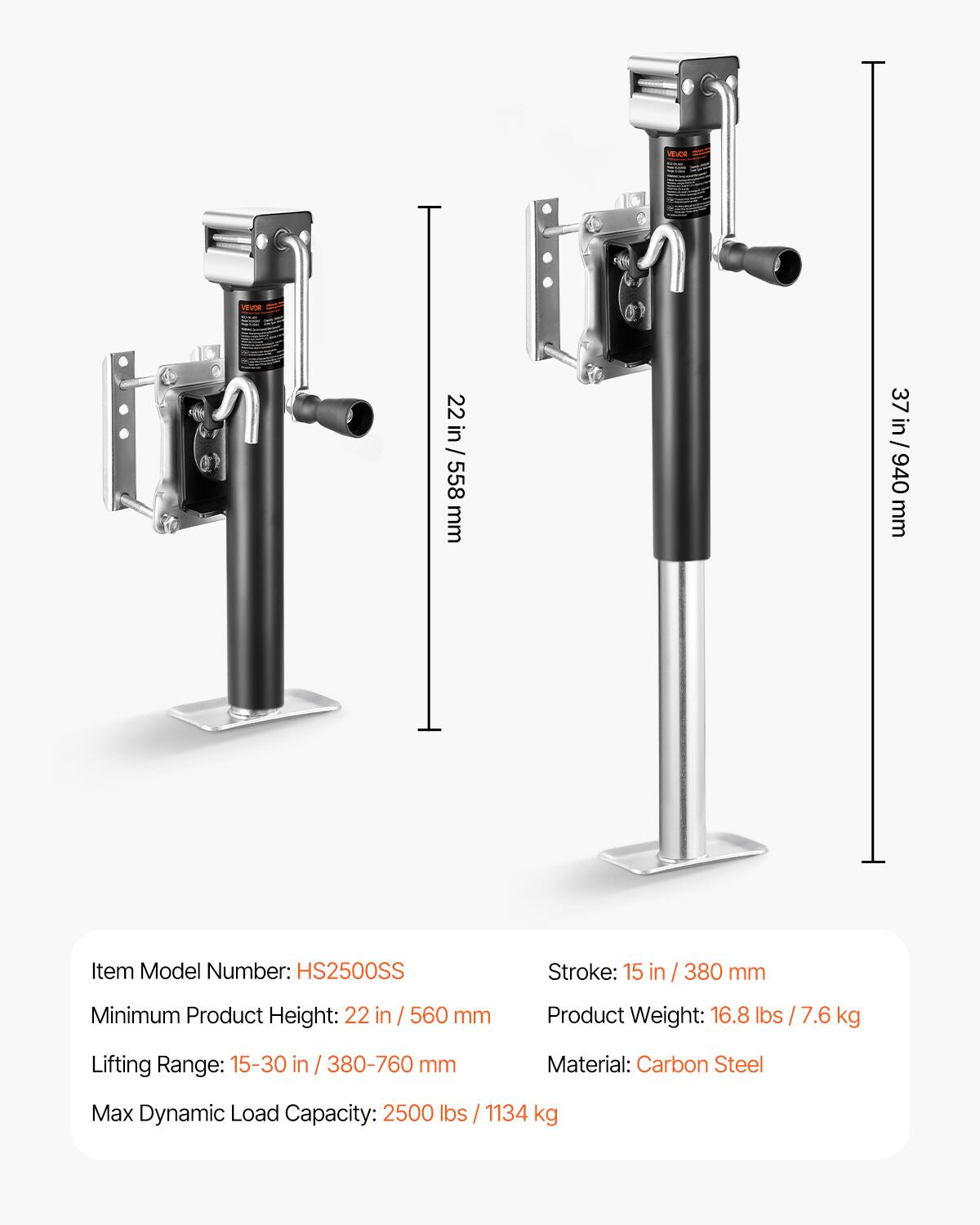 HEVOR VSUOR S

Item Model Number: HS2500SS

Stroke: 15 in / 380 mm

Minimum Product Height: 22 in / 560 mm

Product Weight: 16.8 lbs / 7.6 kg

Lifting Range: 15-30 in / 380-760 mm

Material: Carbon Steel

Max Dynamic Load Capacity: 2500 lbs / 1134 kg