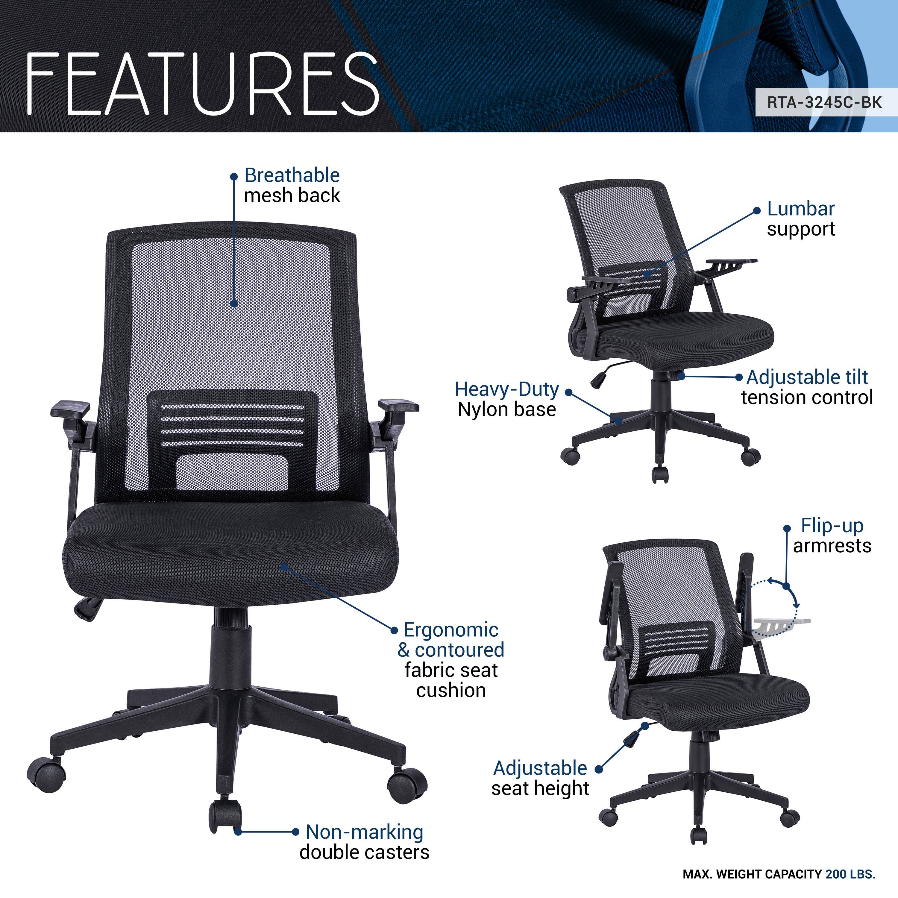 FEATURES  
RTA-3245C-BK  
- Breathable mesh back  
- Lumbar support  
- Heavy-Duty Nylon base  
- Adjustable tilt tension control  
- Flip-up armrests  
- Ergonomic & contoured fabric seat cushion  
- Adjustable seat height  
- Non-marking double casters  
MAX. WEIGHT CAPACITY 200 LBS.
