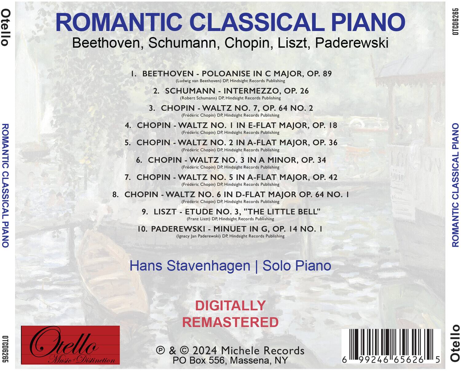 **ROMANTIC CLASSICAL PIANO**

Beethoven, Schumann, Chopin, Liszt, Paderewski

1. BEETHOVEN - POLOANISE IN C MAJOR, OP. 89  
   (Ludwig van Beethoven) DP Hindsight Records Publishing

2. SCHUMANN - INTERMEZZO, OP. 26  
   (Robert Schumann) DP Hindsight Records Publishing

3. CHOPIN - WALTZ NO. 7, OP. 64 NO. 2  
   (Frédéric Chopin) DR Hindsight Records Publishing

4. CHOPIN - WALTZ NO. 1 IN E-FLAT MAJOR, OP. 18  
   (Frédéric Chopin) DR Hindsight Records Publishing

5. CHOPIN - WALTZ NO. 2 IN A-FLAT MAJOR, OP. 36  
   (Frédéric Chopin) DR Hindsight Records Publishing

6. CHOPIN - WALTZ NO. 3 IN A MINOR, OP. 34  
   (Frédéric Chopin) DR Hindsight Records Publishing

7. CHOPIN