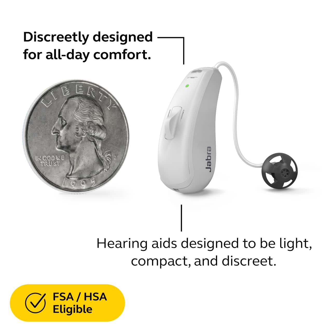 Discreetly designed for all-day comfort.
Hearing aids designed to be light, compact, and discreet.
FSA / HSA Eligible