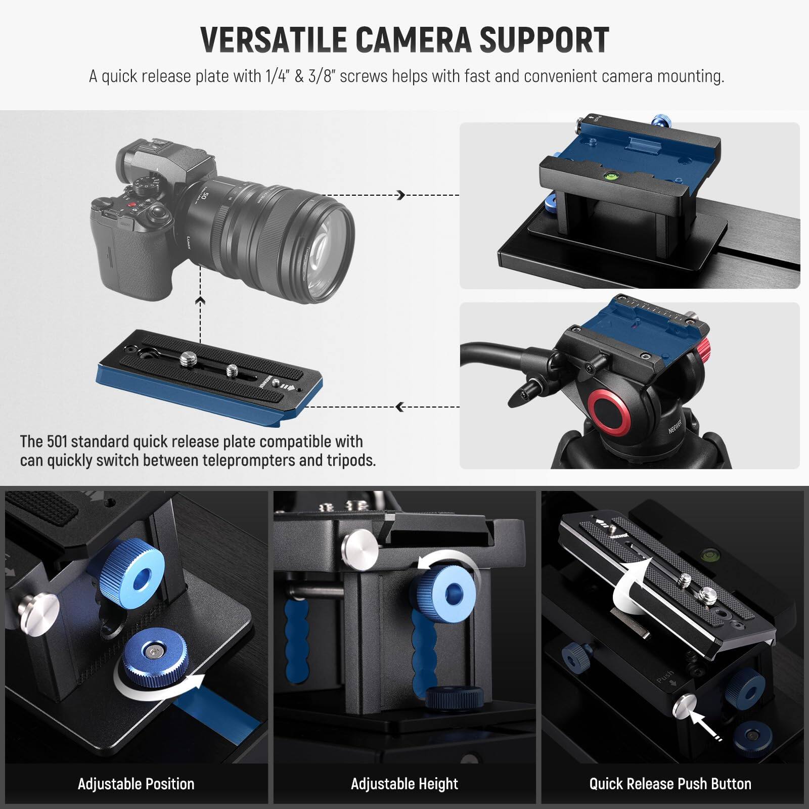 VERSATILE CAMERA SUPPORT

A quick release plate with 1/4" & 3/8" screws helps with fast and convenient camera mounting.

The 501 standard quick release plate compatible with can quickly switch between teleprompters and tripods.

Adjustable Position

Adjustable Height

Quick Release Push Button