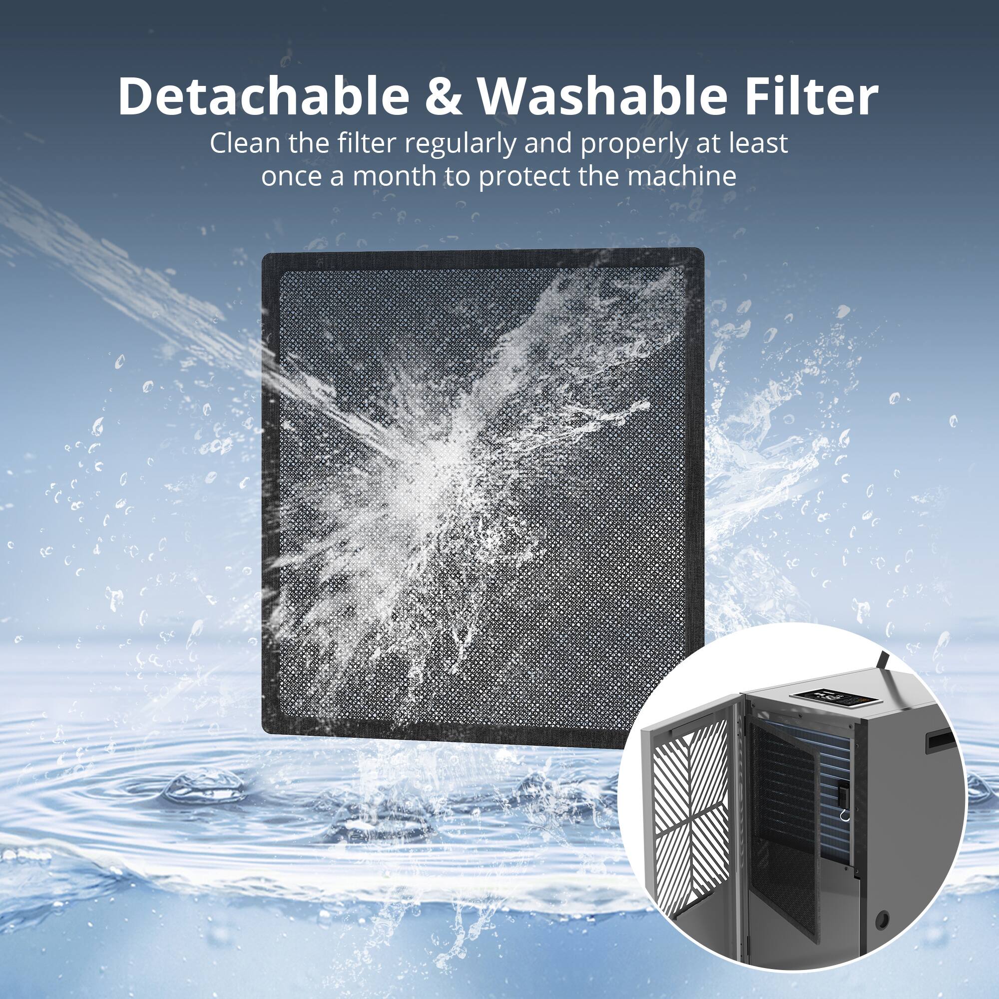 Detachable & Washable Filter

Clean the filter regularly and properly at least once a month to protect the machine