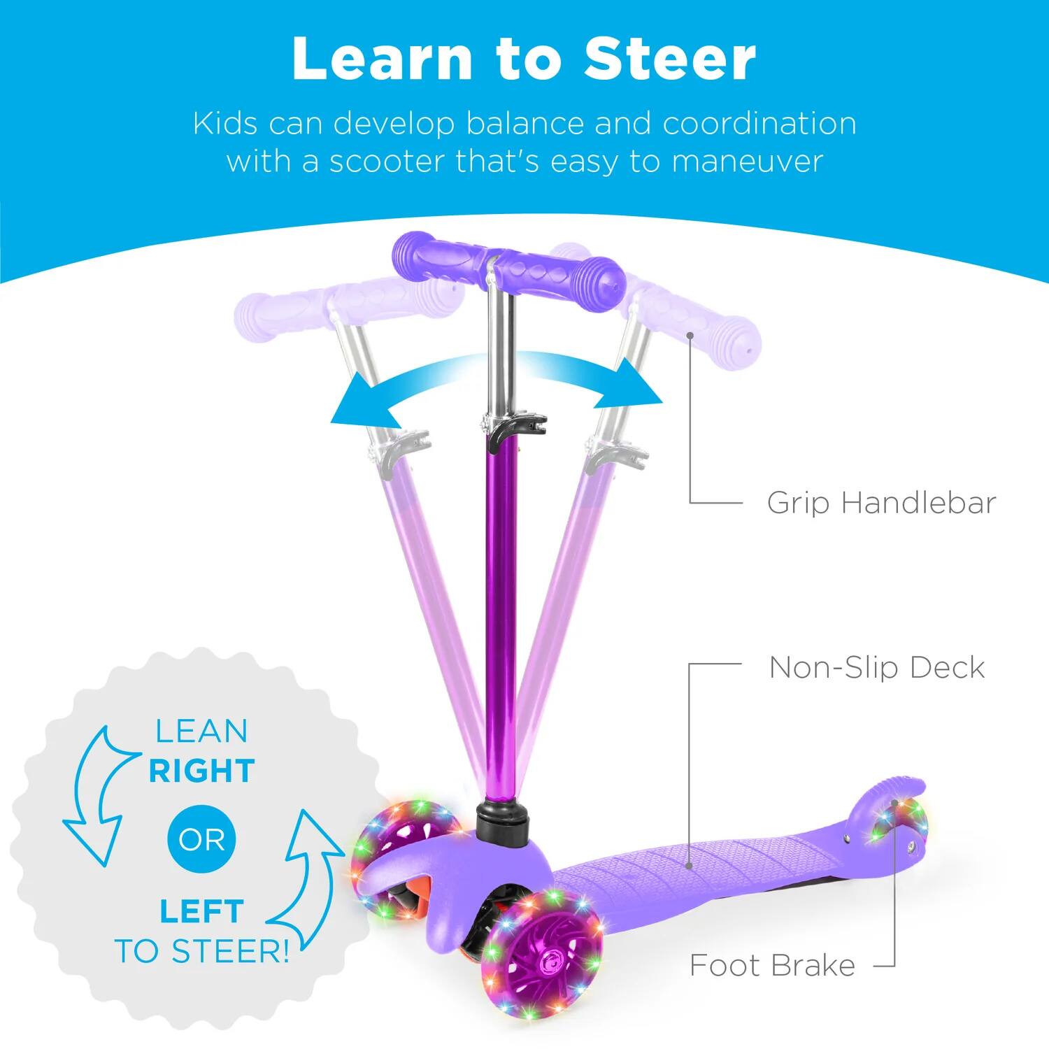 Learn to Steer

Kids can develop balance and coordination with a scooter that's easy to maneuver

Grip Handlebar

Non-Slip Deck

Foot Brake

LEAN RIGHT OR LEFT TO STEER!