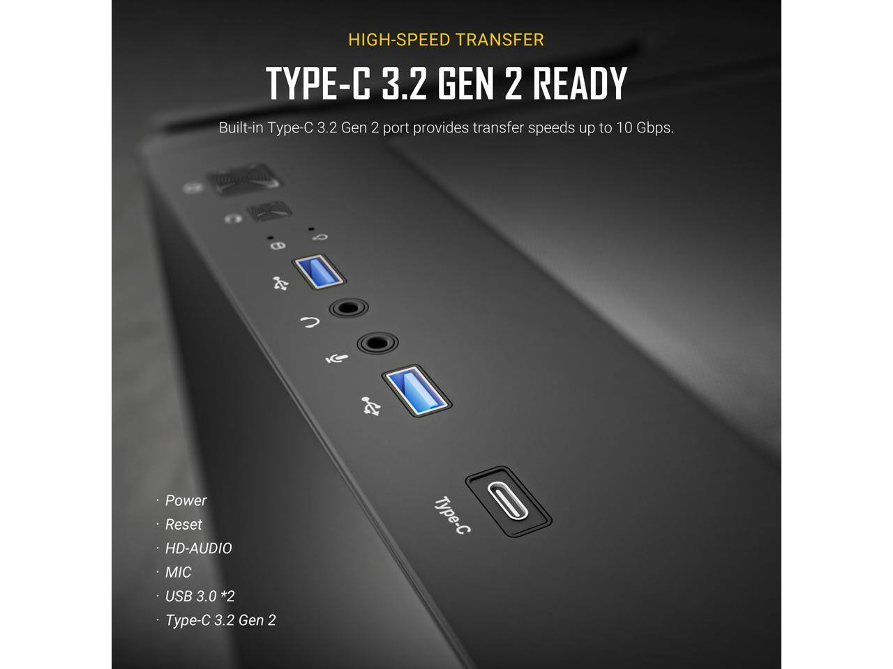 HIGH-SPEED TRANSFER  
TYPE-C 3.2 GEN 2 READY  

Built-in Type-C 3.2 Gen 2 port provides transfer speeds up to 10 Gbps.  

- Power  
- Reset  
- HD-AUDIO  
- MIC  
- USB 3.0 *2  
- Type-C 3.2 Gen 2