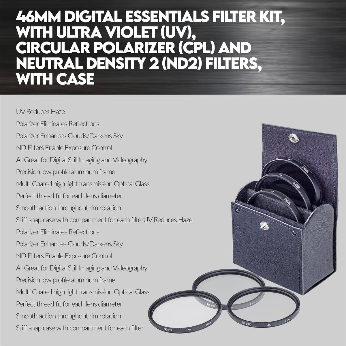 46MM DIGITAL ESSENTIALS FILTER KIT, WITH ULTRA VIOLET (UV), CIRCULAR POLARIZER (CPL) AND NEUTRAL DENSITY 2 (ND2) FILTERS, WITH CASE

UV Reduces Haze
Polarizer Eliminates Reflections
Polarizer Enhances Clouds/Darkens Sky
ND Filters Enable Exposure Control
All Great for Digital Still Imaging and Videography
Precision low profile aluminum frame
Multi Coated high light transmission Optical Glass
Perfect thread fit for each lens diameter
Smooth action throughout rim rotation
Stiff snap case with compartment for each filter