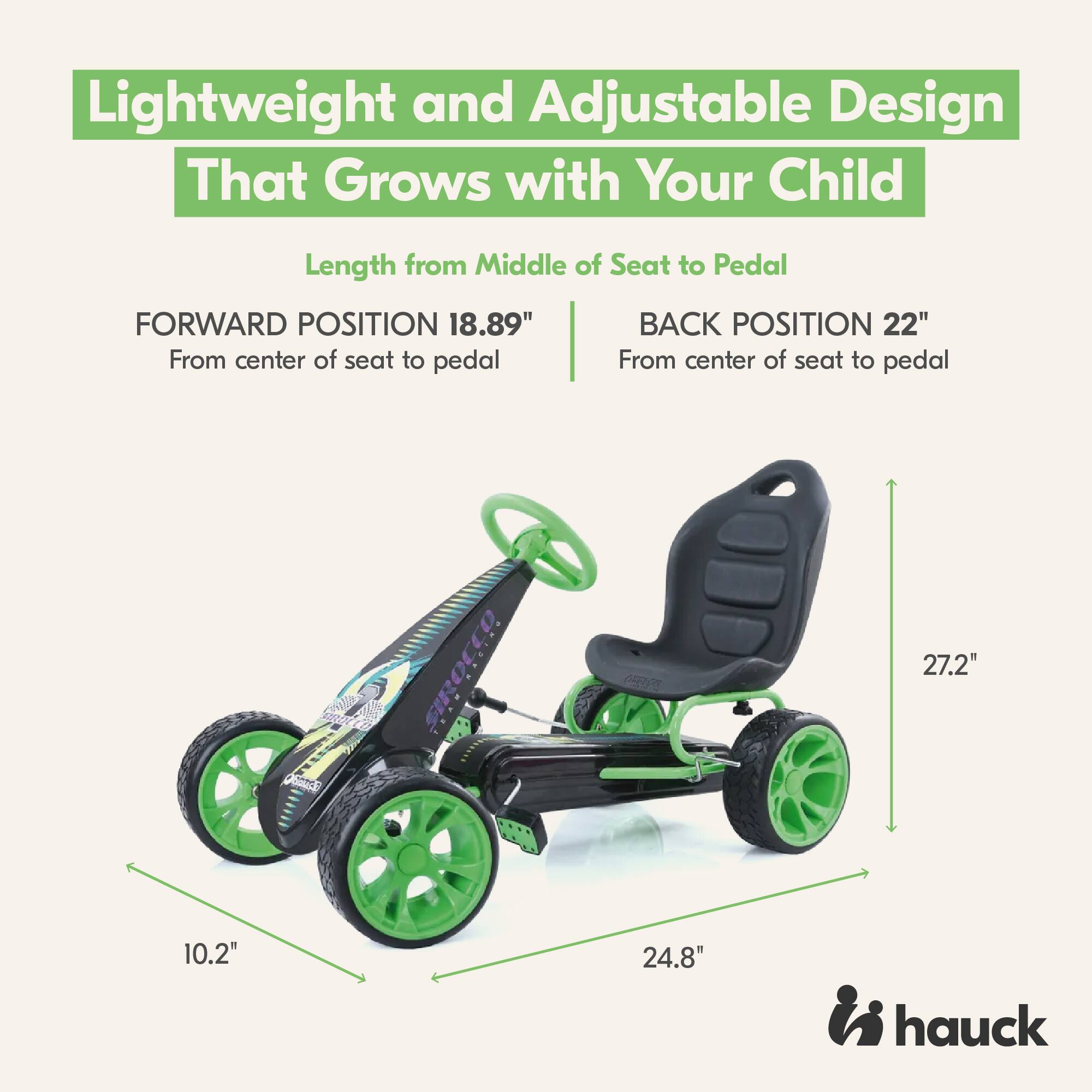Lightweight and Adjustable Design That Grows with Your Child

Length from Middle of Seat to Pedal

FORWARD POSITION 18.89" From center of seat to pedal

BACK POSITION 22" From center of seat to pedal

27.2"

10.2"

24.8"

hauck