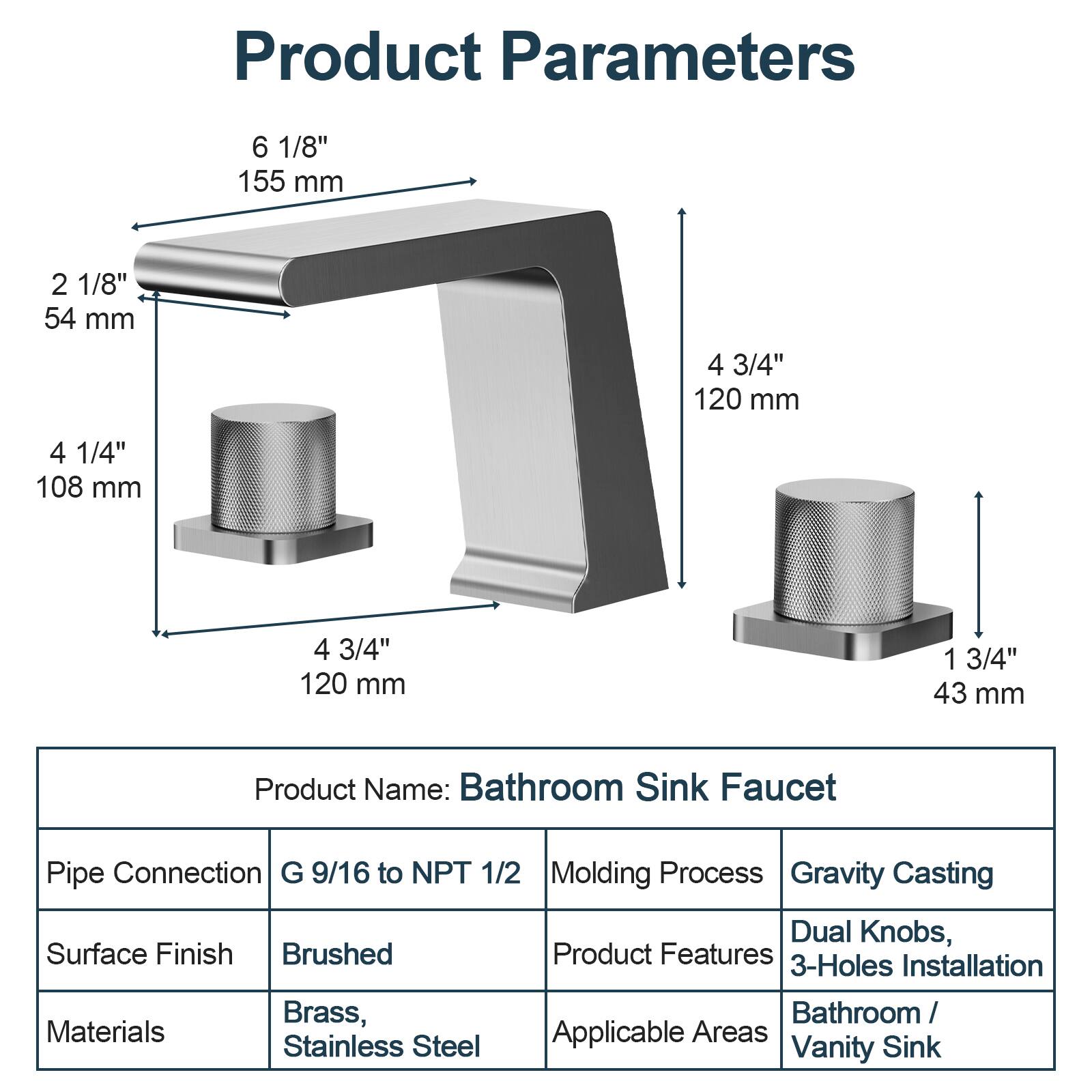 **Product Parameters**

- 6 1/8" (155 mm)
- 2 1/8" (54 mm)
- 4 1/4" (108 mm)
- 4 3/4" (120 mm)
- 4 3/4" (120 mm)
- 1 3/4" (43 mm)

**Product Name:** Bathroom Sink Faucet

**Pipe Connection:** G 9/16 to NPT 1/2

**Surface Finish:** Brushed

**Materials:** Brass, Stainless Steel

**Molding Process:** Gravity Casting

**Product Features:** Dual Knobs, 3-Holes Installation

**Applicable Areas:** Bathroom / Vanity Sink