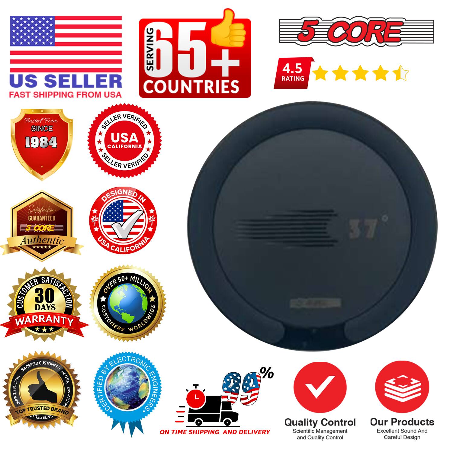 Sure, here is the corrected and grouped text from the image:

---

**US SELLER**  
FAST SHIPPING FROM USA

**65+ COUNTRIES**  
SERVING

**5 CORE**  
4.5 RATING

**SINCE 1984**  
USA SELLER VERIFIED  
CALIFORNIA SELLER VERIFIED

**DESIGNED IN**  
SATISFACTION GUARANTEED

**5 CORE**  
Authentic

**30 DAYS WARRANTY**

**OVER 50 MILLION CUSTOMERS WORLDWIDE**

**SATISFIED CUSTOMERS BY ELECTRONIC ENGINEERS**

**ON TIME SHIPPING AND DELIVERY**

**QUALITY CONTROL**  
Scientific Management and Quality Control

**OUR PRODUCTS**  
Excellent Sound And Careful Design

**TRUSTED BRAND**

**%**

---