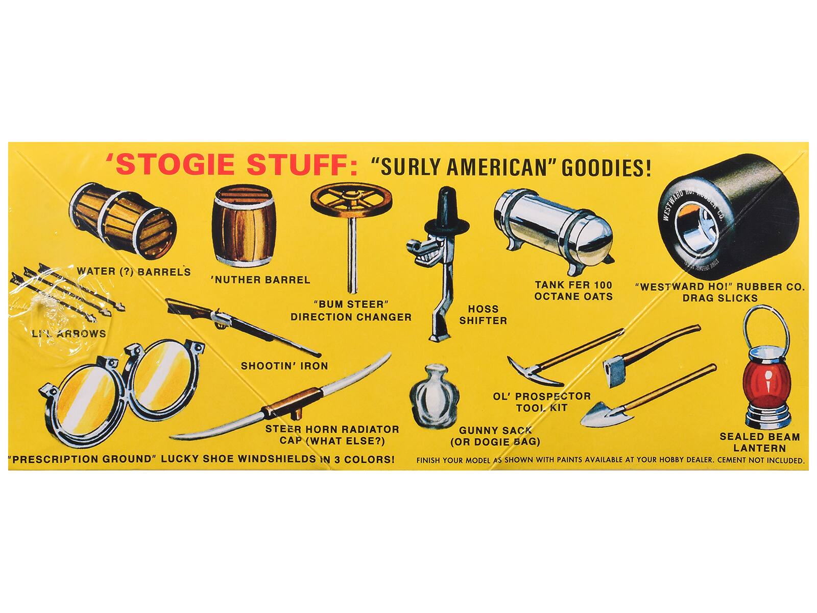 STOGIE STUFF: "SURLY AMERICAN" GOODIES!  
WESTWARD CO.  
WATER (?) BARRELS  
'NUTHER BARREL  
"BUM STEER" DIRECTION CHANGER  
LI'L ARROWS  
THEY'S STORIE TANK FER 100  
"WESTWARD HO!" RUBBER CO.  
OCTANE OATS DRAG SLICKS  
HOSS SHIFTER  
SHOOTIN' IRON  
OL' PROSPECTOR TOOL KIT  
STEER HORN RADIATOR  
GUNNY SACK CAP (WHAT ELSE?) (OR DOGIE BAG)  
SEAL BEAM LANTERN  
"PRESCRIPTION GROUND" LUCKY SHOE WINDSHIELDS IN 3 COLORS!  
FINISH YOUR MODEL AS SHOWN WITH PAINTS AVAILABLE AT YOUR HOBBY DEALER. CEMENT NOT INCLUDED.