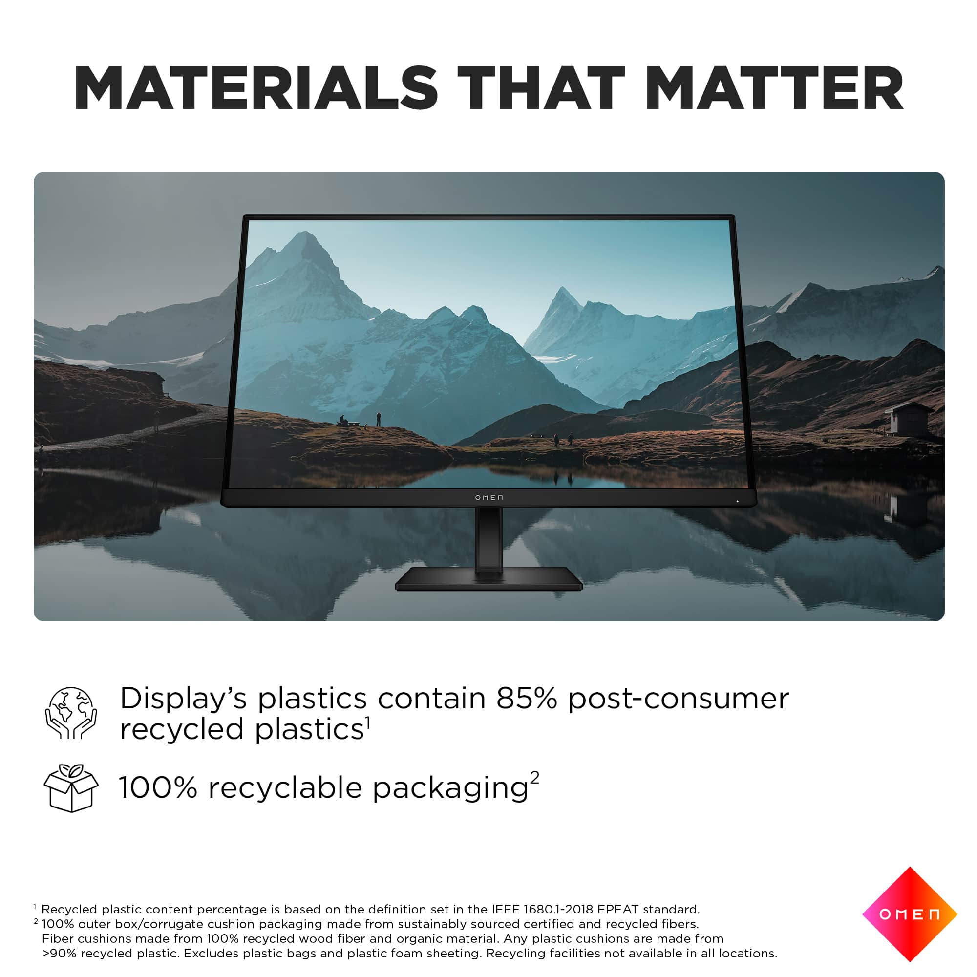 MATERIALS THAT MATTER: Display's plastics contain 85% post-consumer recycled plastics. 100% recyclable packaging. Recycled plastic content percentage is based on the definition set in the IEEE 1680.1-2018 EPEAT standard. 100% outer cushion made from sourced certified and recycled fibers. Box/corrugate packaging sustainably recycled. Fiber cushions made from 100% recycled wood fiber and organic material. Any plastic cushions are made from >90% recycled plastic. Excludes plastic bags and plastic foam sheeting. Recycling facilities not available in all locations. OMEN.