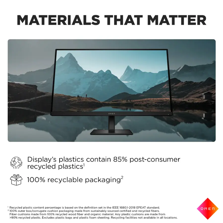 MATERIALS THAT MATTER: Display's plastics contain 85% post-consumer recycled plastics. 100% recyclable packaging. Recycled plastic content percentage is based on the definition set in the IEEE 1680.1-2018 EPEAT standard. 100% outer cushion made from sourced certified and recycled fibers. Box/corrugate packaging sustainably recycled. Fiber cushions made from 100% recycled wood fiber and organic material. Any plastic cushions are made from >90% recycled plastic. Excludes plastic bags and plastic foam sheeting. Recycling facilities not available in all locations. OMEN.