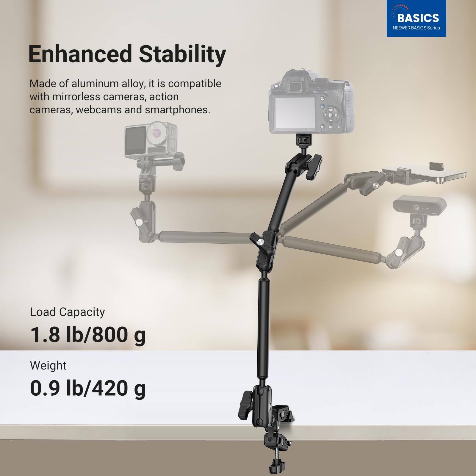 BASICS NEEWER BASICS S Series

Enhanced Stability

Made of aluminum alloy, it is compatible with mirrorless cameras, action cameras, webcams and smartphones.

Load Capacity 1.8 lb/800 g

Weight 0.9 lb/420 g
