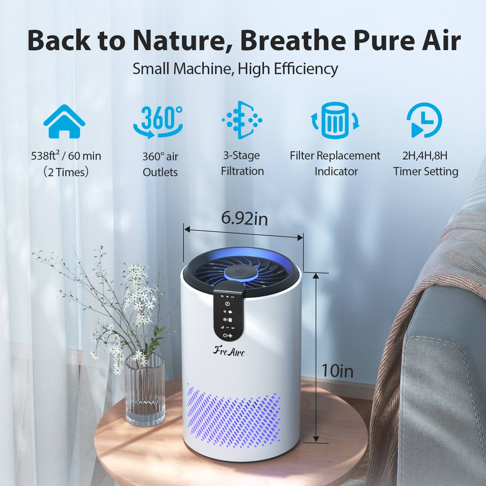 Back to Nature, Breathe Pure Air  
Small Machine, High Efficiency  

- 538ft² / 60 min (2 Times)  
- 360° air Outlets  
- 3-Stage Filtration  
- Filter Replacement Indicator  
- 2H, 4H, 8H Timer Setting  

Dimensions:  
- Height: 10in  
- Width: 6.92in  

FreAir