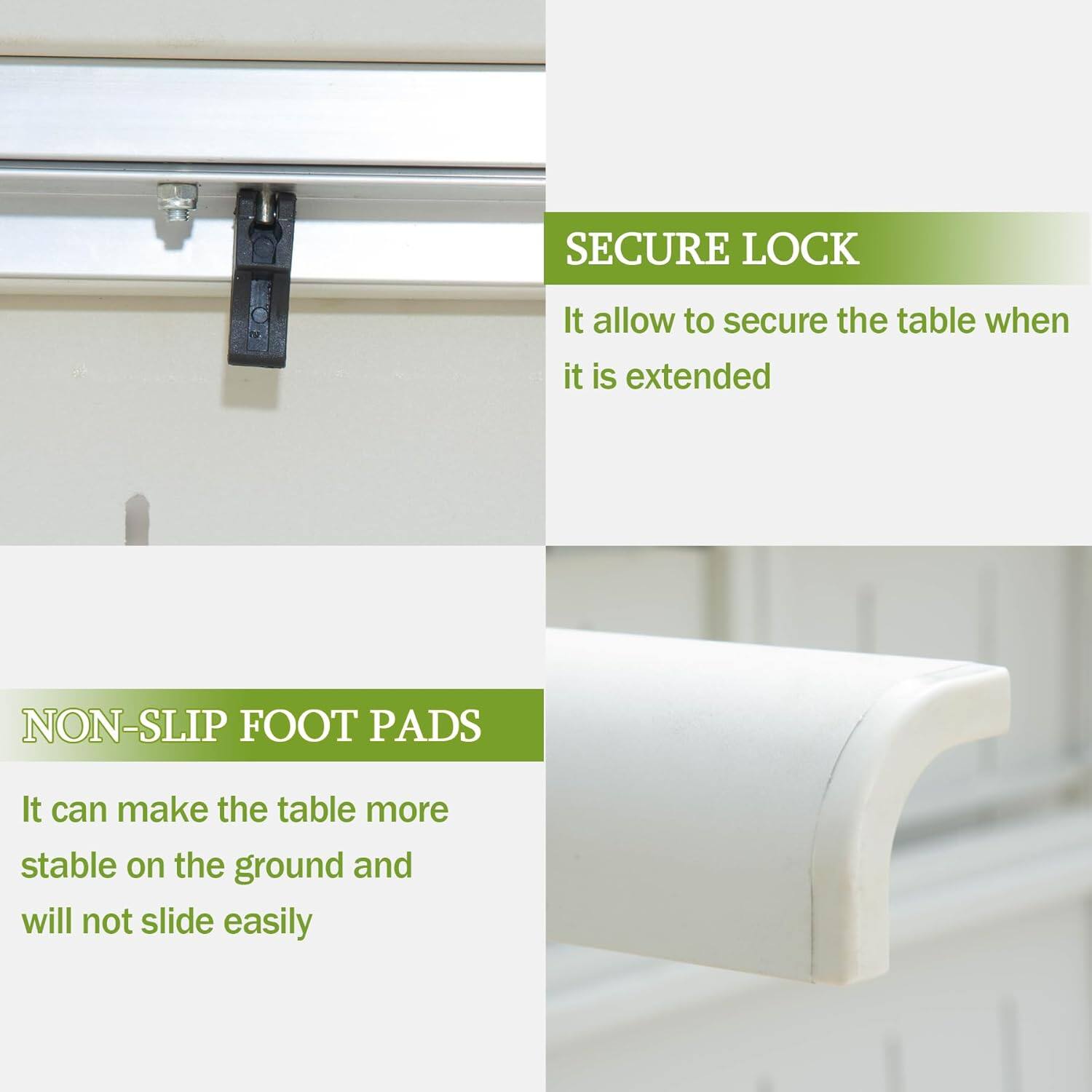 SECURE LOCK  
It allows to secure the table when it is extended  

NON-SLIP FOOT PADS  
It can make the table more stable on the ground and will not slide easily