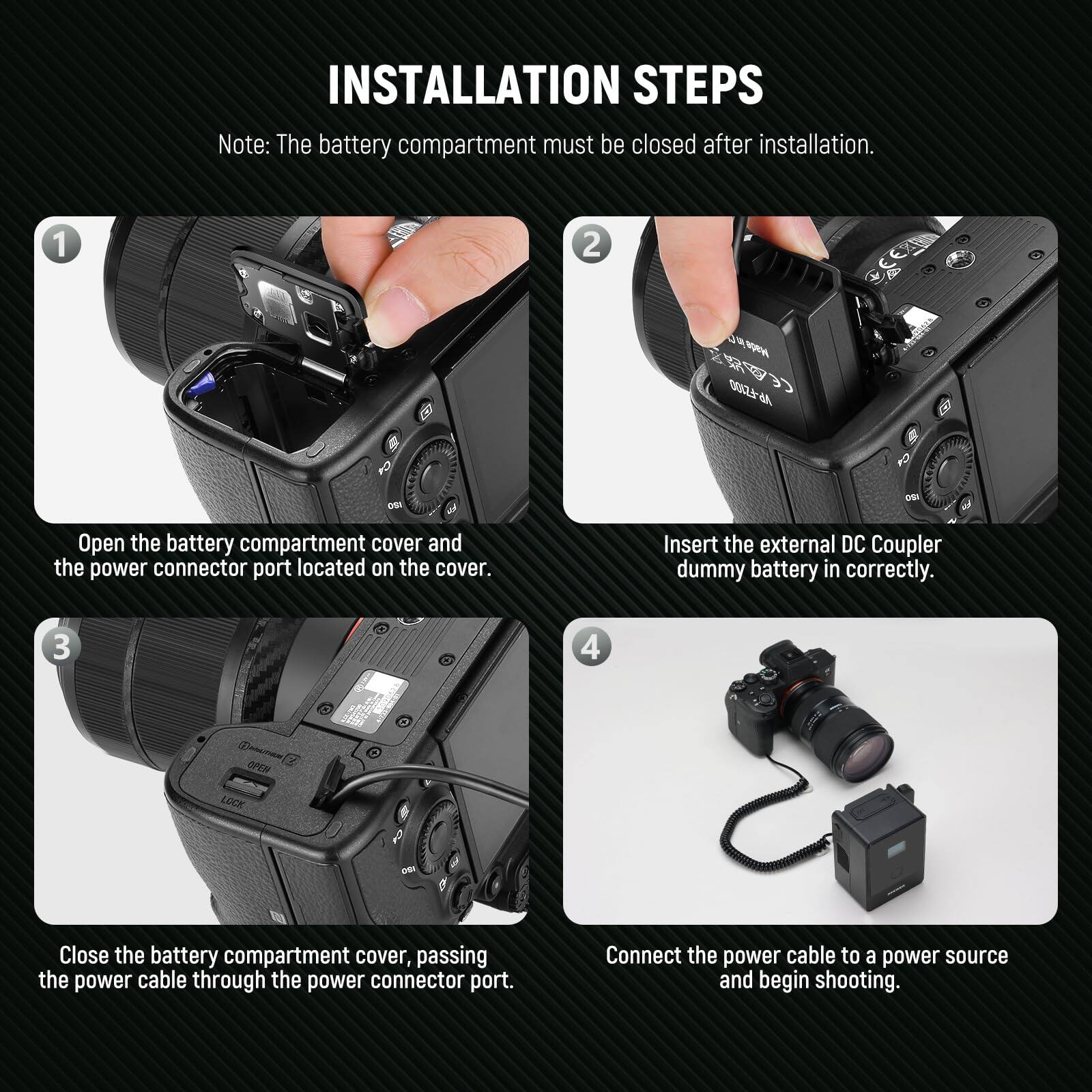 **INSTALLATION STEPS**

*Note: The battery compartment must be closed after installation.*

1. **Open the battery compartment cover and the power connector port located on the cover.**

2. **Insert the external DC Coupler dummy battery in correctly.**

3. **Close the battery compartment cover, passing the power cable through the power connector port.**

4. **Connect the power cable to a power source and begin shooting.**