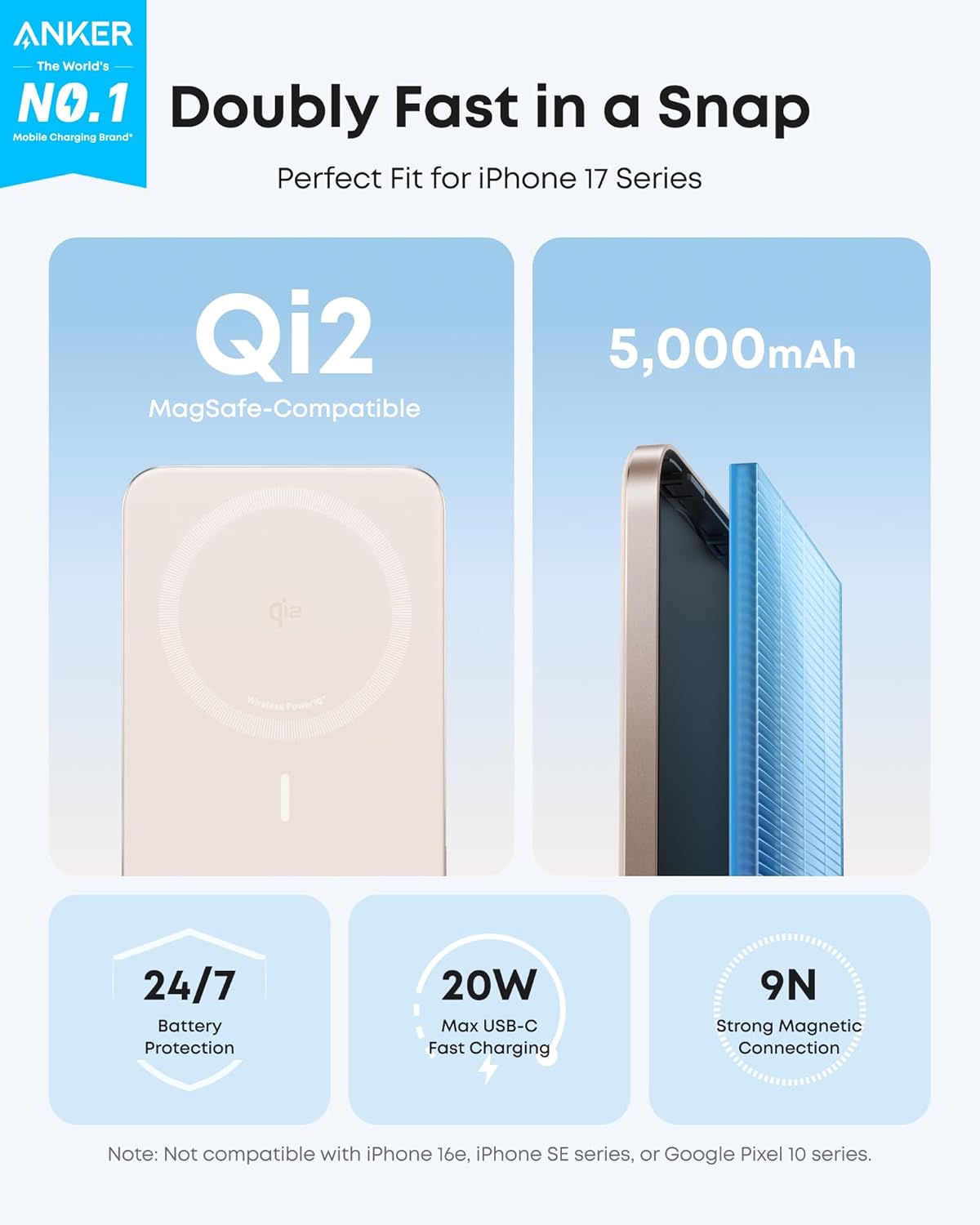 ANKER  
The World's NO.1 Doubly Fast in a Snap Mobile Charging Brand  
Perfect Fit for iPhone 17 Series  
Qi2 MagSafe-Compatible  
5,000mAh  
24/7 Battery Protection  
20W Max USB-C Fast Charging  
9N Strong Magnetic Connection  

Note: Not compatible with iPhone 16e, iPhone SE series, or Google Pixel 10 series.