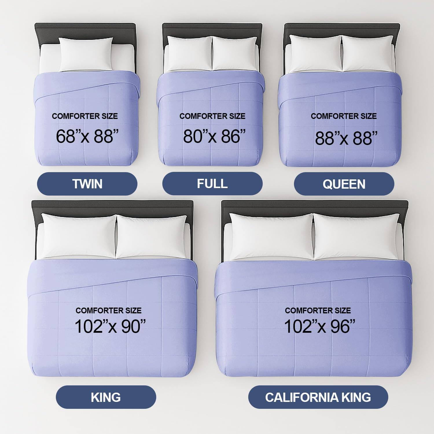 COMFORTER SIZE 68"x 88"  
TWIN  

COMFORTER SIZE 80"x 86"  
FULL  

COMFORTER SIZE 88"x 88"  
QUEEN  

COMFORTER SIZE 102"x 90"  
KING  

COMFORTER SIZE 102"x 96"  
CALIFORNIA KING