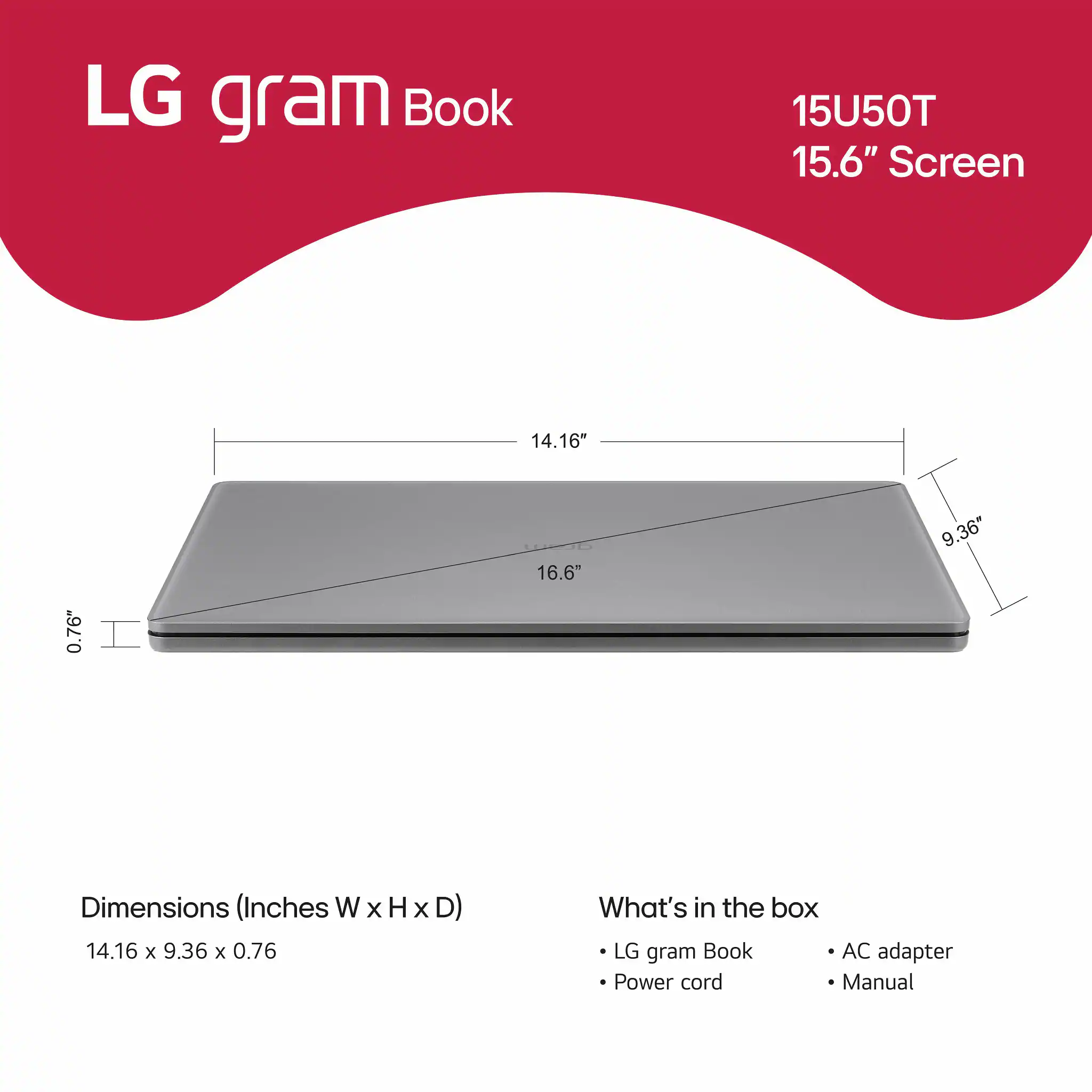 LG gram Book 15U50T 15.6" Screen 14.16" x 0.76" Dimensions (Inches W x H x D) 14.16 x 9.36 x 0.76 What's in the box LG gram Book AC adapter Power cord Manual