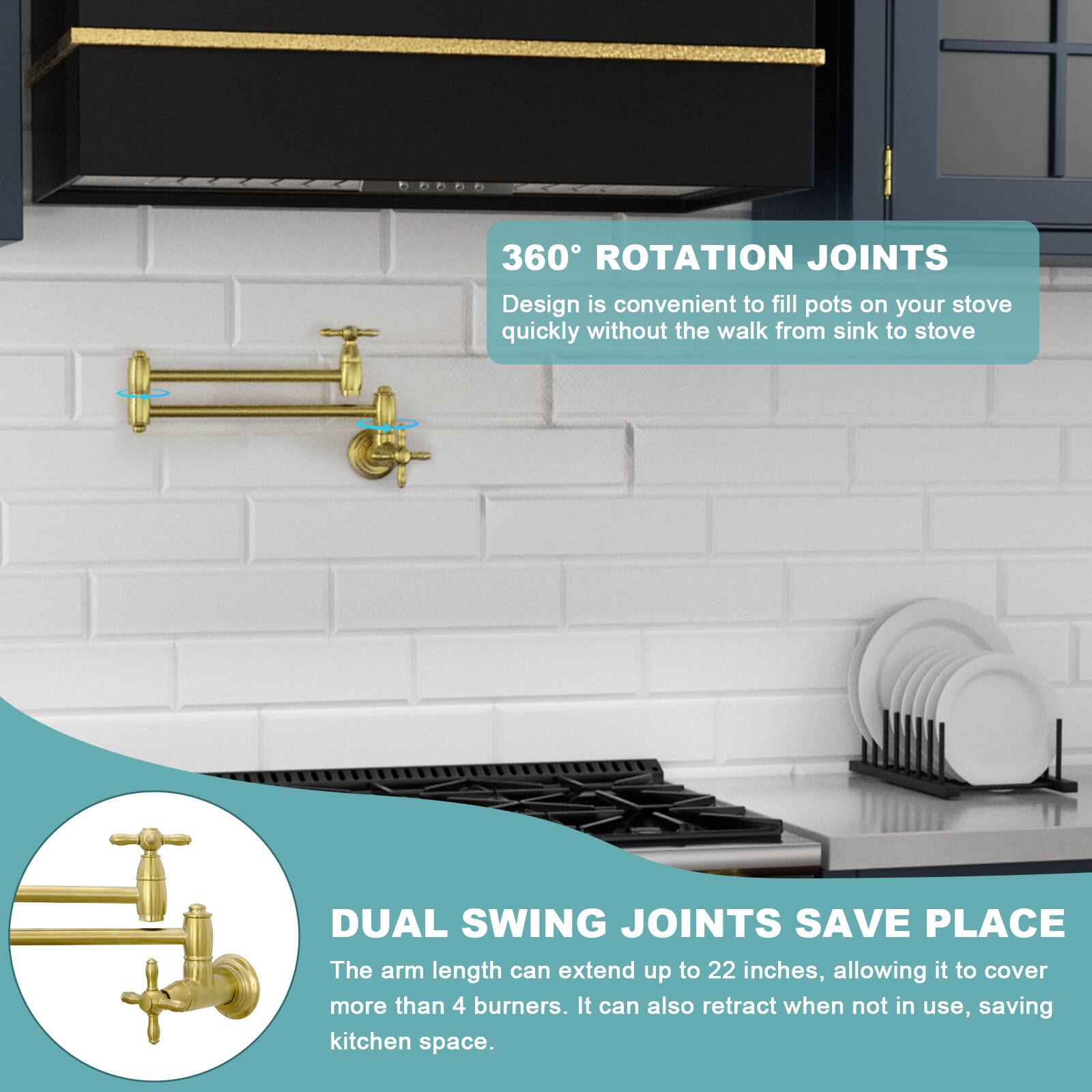 360° ROTATION JOINTS  
Design is convenient to fill pots on your stove quickly without the walk from sink to stove.

DUAL SWING JOINTS SAVE PLACE  
The arm length can extend up to 22 inches, allowing it to cover more than 4 burners. It can also retract when not in use, saving kitchen space.