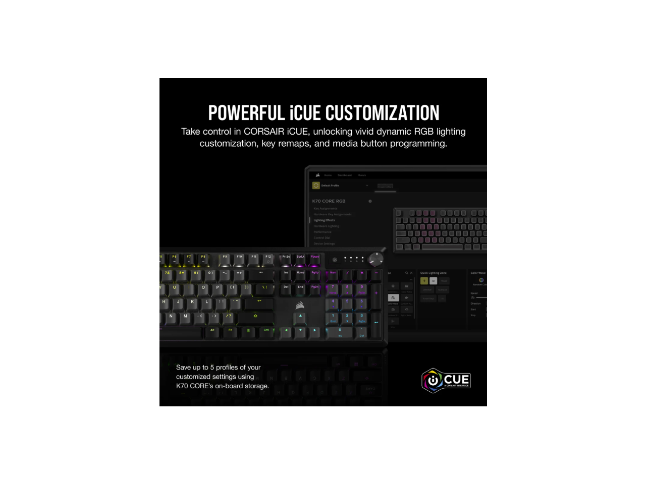 POWERFUL iCUE CUSTOMIZATION

Take control in CORSAIR iCUE, unlocking vivid dynamic RGB lighting customization, key remaps, and media button programming.

Save up to 5 profiles of your customized settings using K70 CORE's on-board storage.