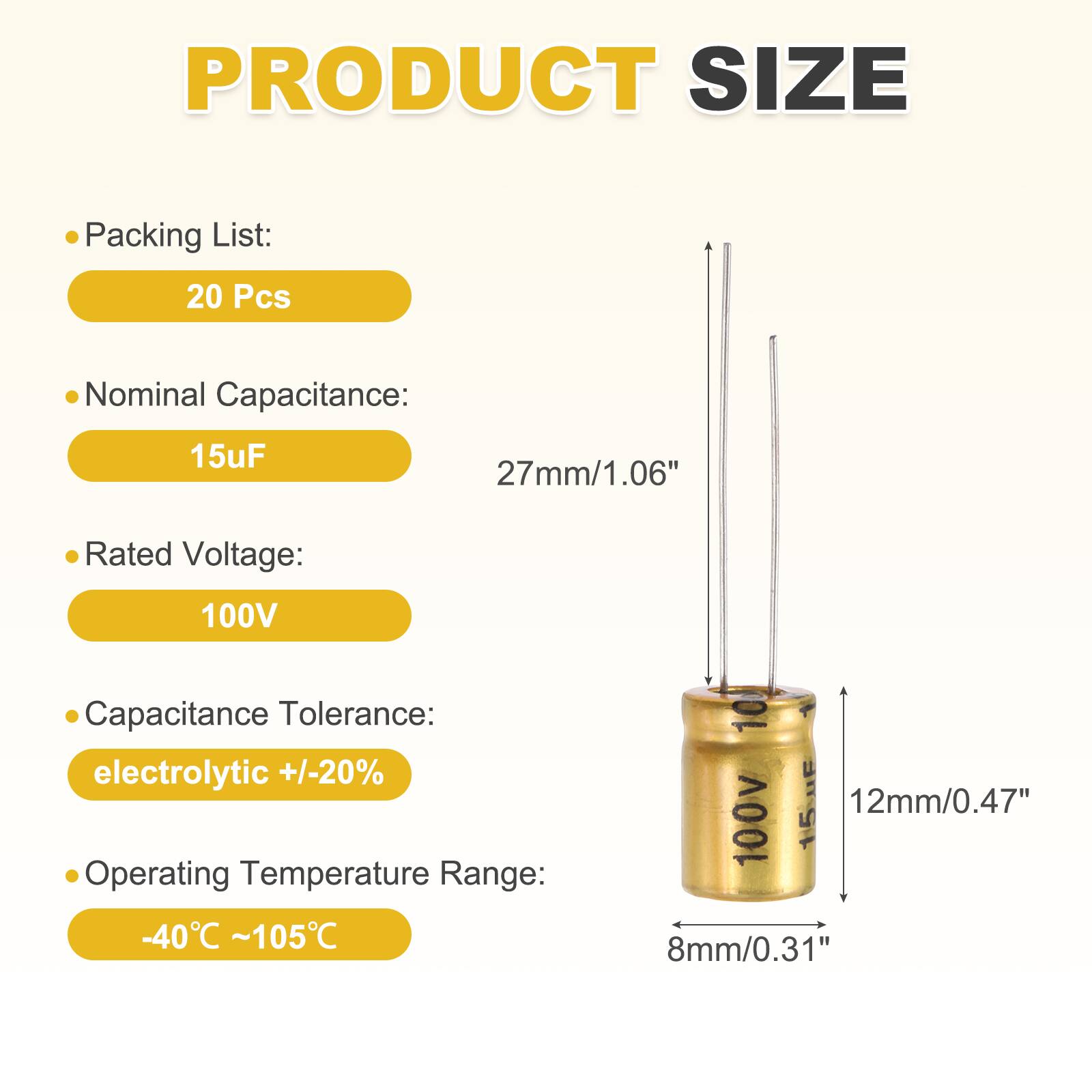 PRODUCT SIZE

Packing List: 20 Pcs

Nominal Capacitance: 15uF

Rated Voltage: 100V

Capacitance Tolerance: electrolytic +/-20%

Operating Temperature Range: -40°C ~ 105°C

Dimensions:
- 27mm/1.06"
- 12mm/0.47"
- 8mm/0.31"
