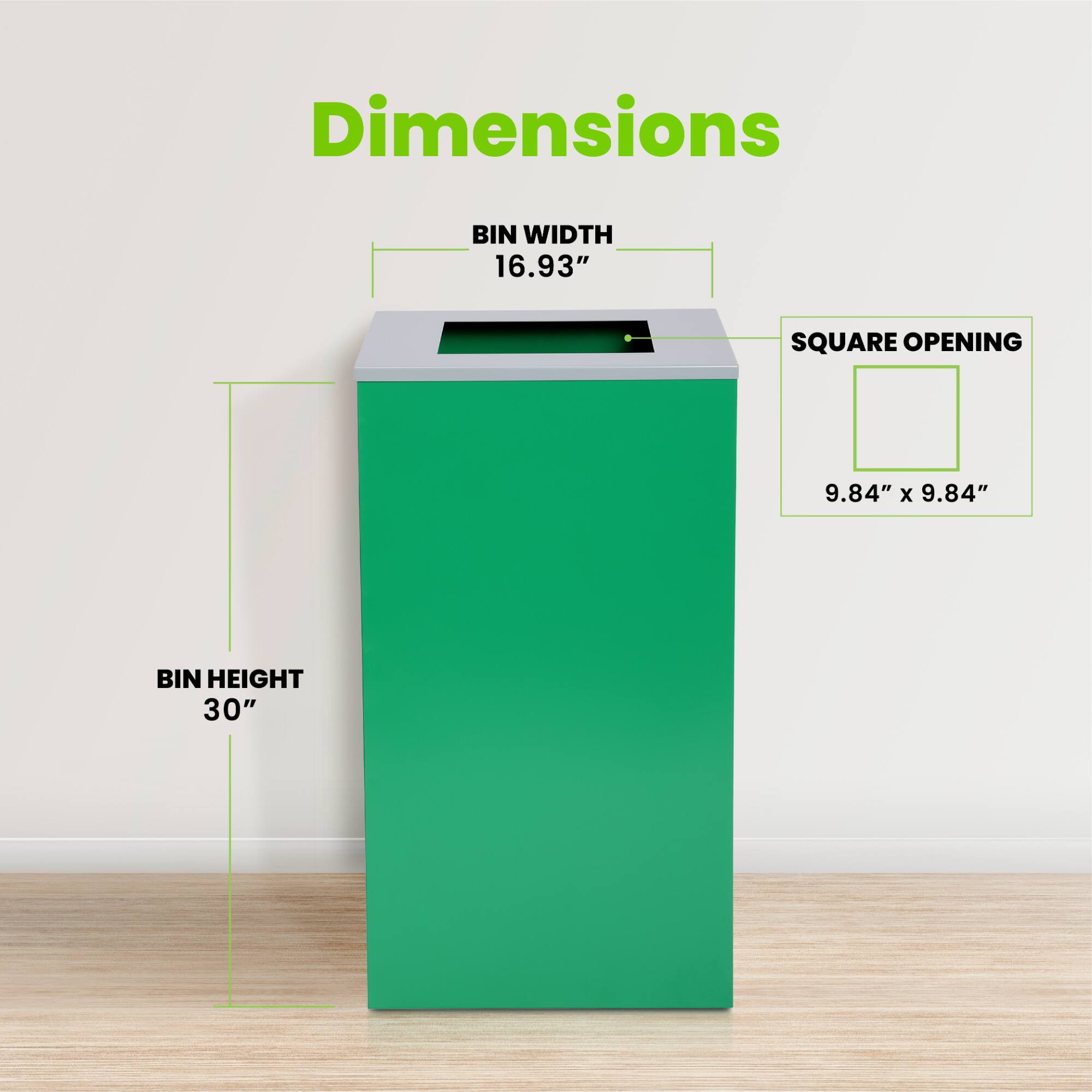 Dimensions
BIN WIDTH 16.93"
SQUARE OPENING 9.84" x 9.84"
BIN HEIGHT 30"