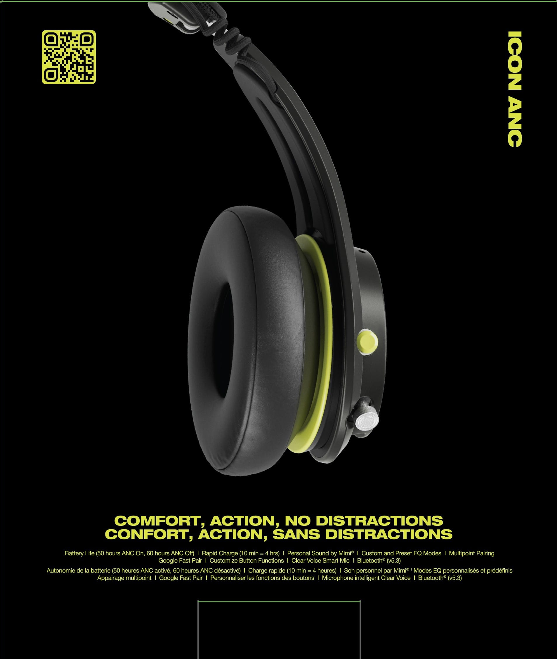 ICON ANC COMFORT, ACTION, NO DISTRACTIONS COMFORT, ACTION, SANS DISTRACTIONS Battery Life (50 hours ANC On, 60 hours ANC Off) Rapid Charge (10 min 4 hrs) Personal Sound by Mimi Custom and Preset EQ Modes Multipoint Pairing Google Fast Pair Customize Button Functions Clear Voice Smart Mic Bluetooth*() Autonomie de la batterie (50 heures ANC active, 80 heures ANC dsactive) Charge rapide (10 min 4 heures) Son personnel par Mimi Modes 20 personnalisées et prétraitées Appairage multipoint Google Fast Pair Personnaliser les fonctions des boutons Microphone intelligent Clear Voice Bluetooth()