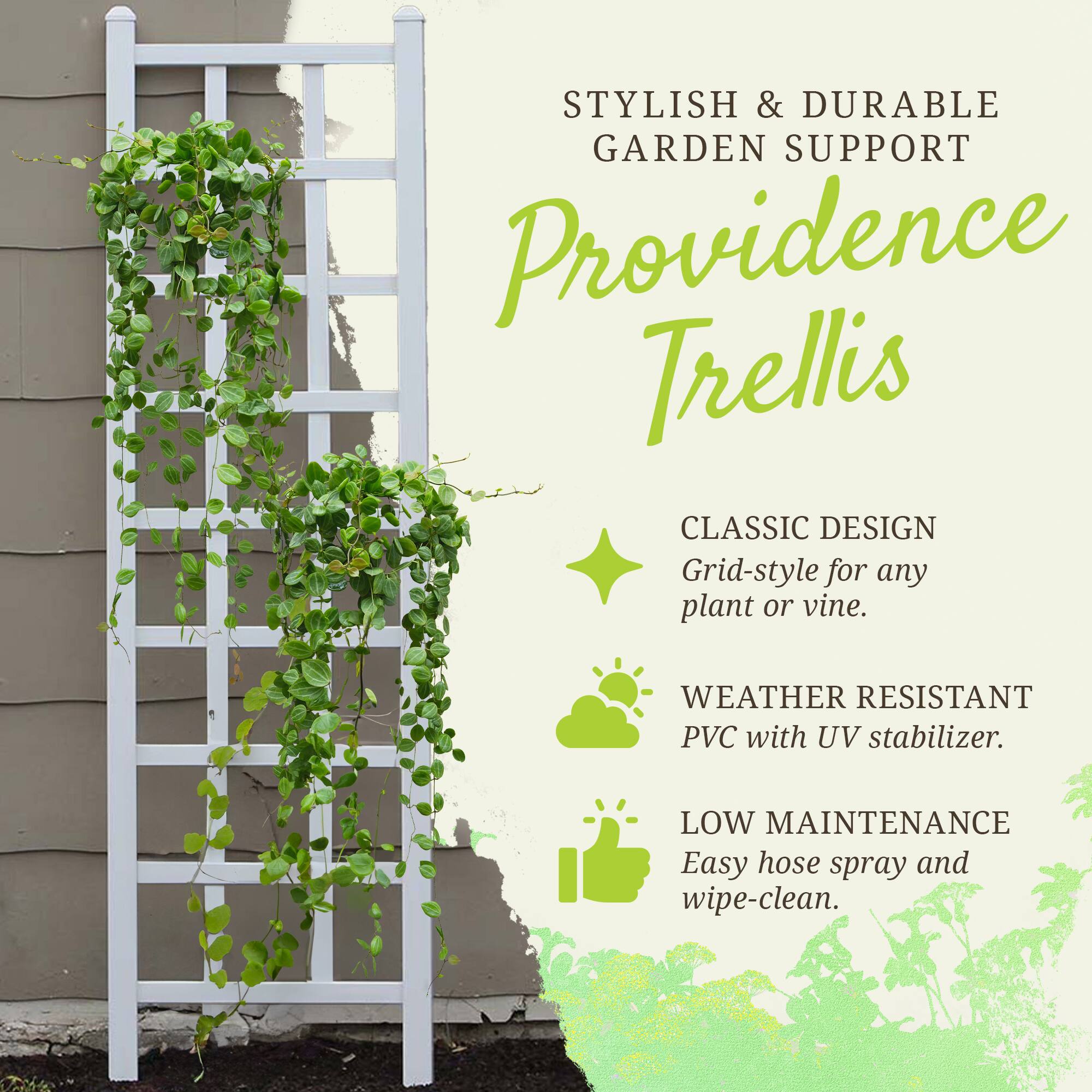 STYLISH & DURABLE GARDEN SUPPORT  
Providence Trellis  

CLASSIC DESIGN  
Grid-style for any plant or vine.  

WEATHER RESISTANT  
PVC with UV stabilizer.  

LOW MAINTENANCE  
Easy hose spray and wipe-clean.