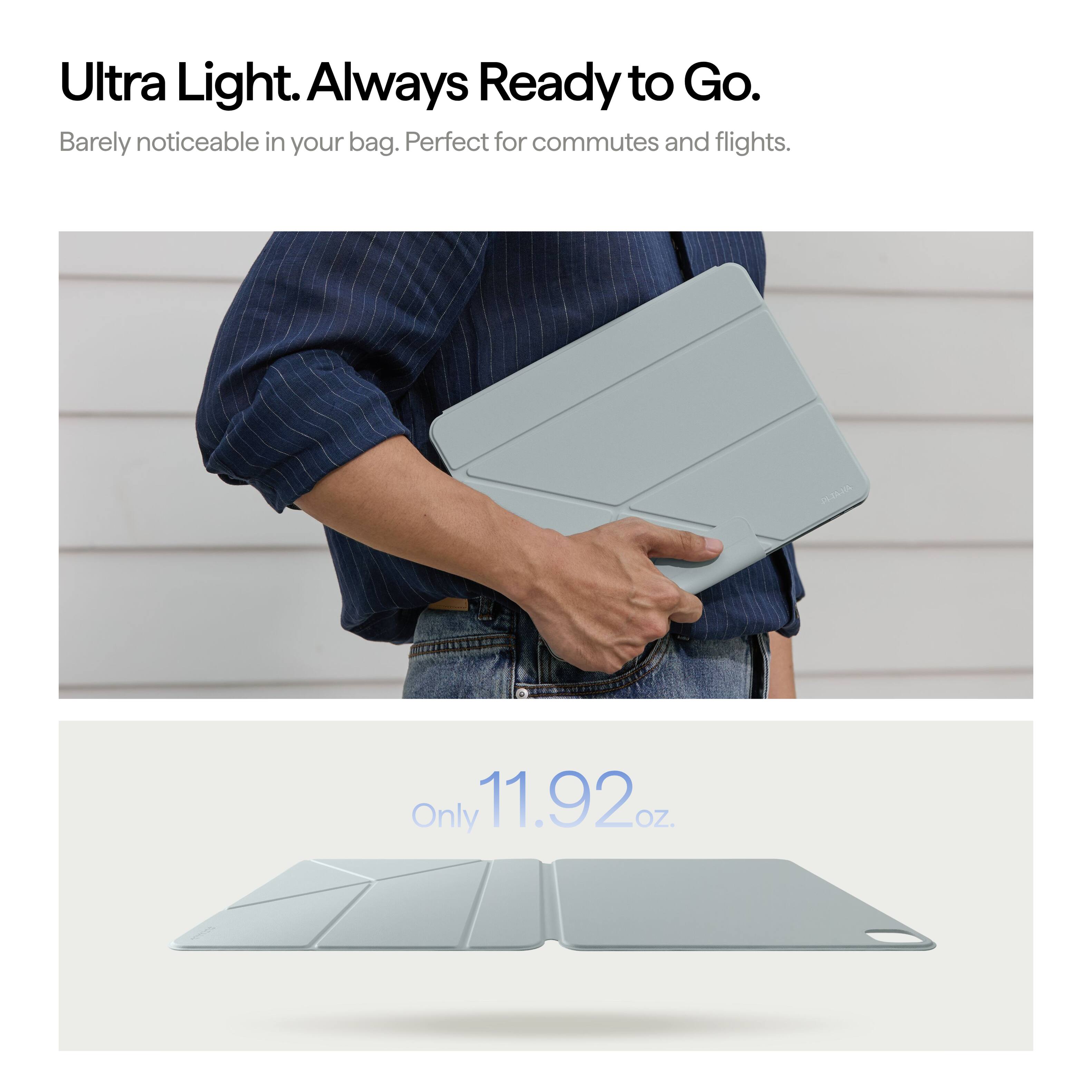 Ultra Light. Always Ready to Go.  
Barely noticeable in your bag. Perfect for commutes and flights.  
Only 11.92 oz.
