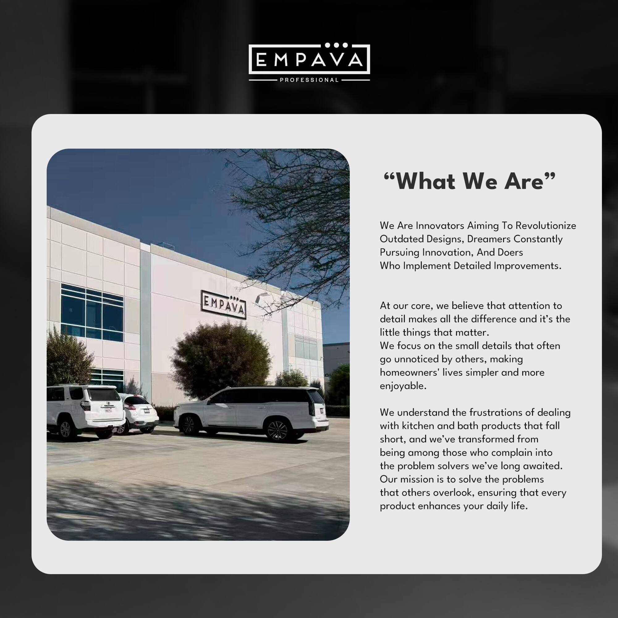 EMPAVA  
PROFESSIONAL  

"What We Are"  

We Are Innovators Aiming To Revolutionize Outdated Designs, Dreamers Constantly Pursuing Innovation, And Doers Who Implement Detailed Improvements.  

EMPAVA  
At our core, we believe that attention to detail makes all the difference and it's the little things that matter. We focus on the small details that often go unnoticed by others, making homeowners' lives simpler and more enjoyable.  

We understand the frustrations of dealing with kitchen and bath products that fall short, and we've transformed from being among those who complain into the problem solvers we've long awaited. Our mission is to solve the problems that others overlook, ensuring that every product enhances your daily life.