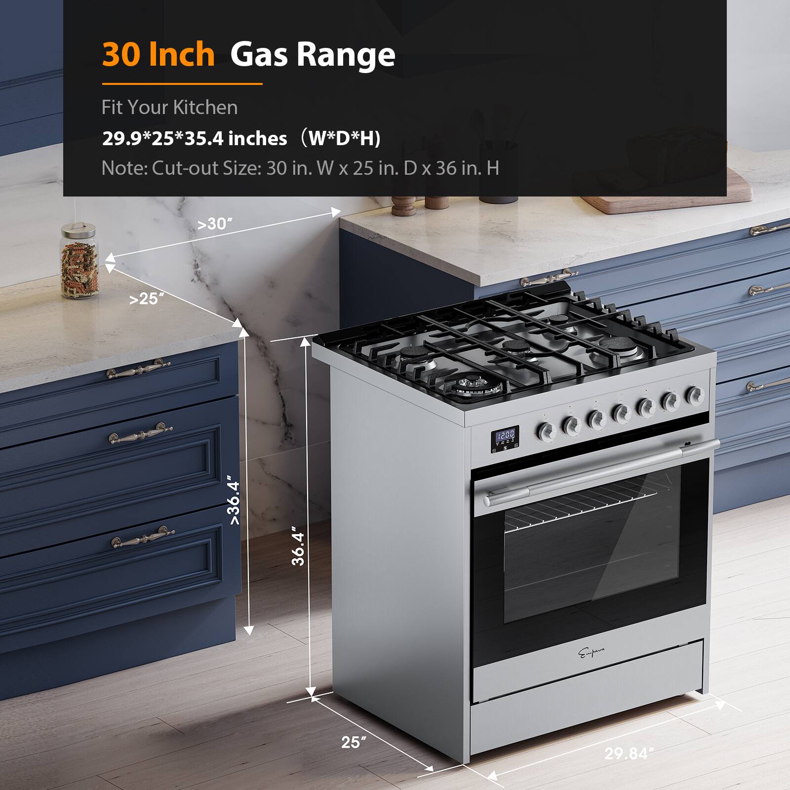 30 Inch Gas Range
Fit Your Kitchen
29.9*25*35.4 inches (W*D*H)
Note: Cut-out Size: 30 in. W X 25 in. D X 36 in. H
>30"
>25"
>36.4"
>36.4"
>25"
>29.84"