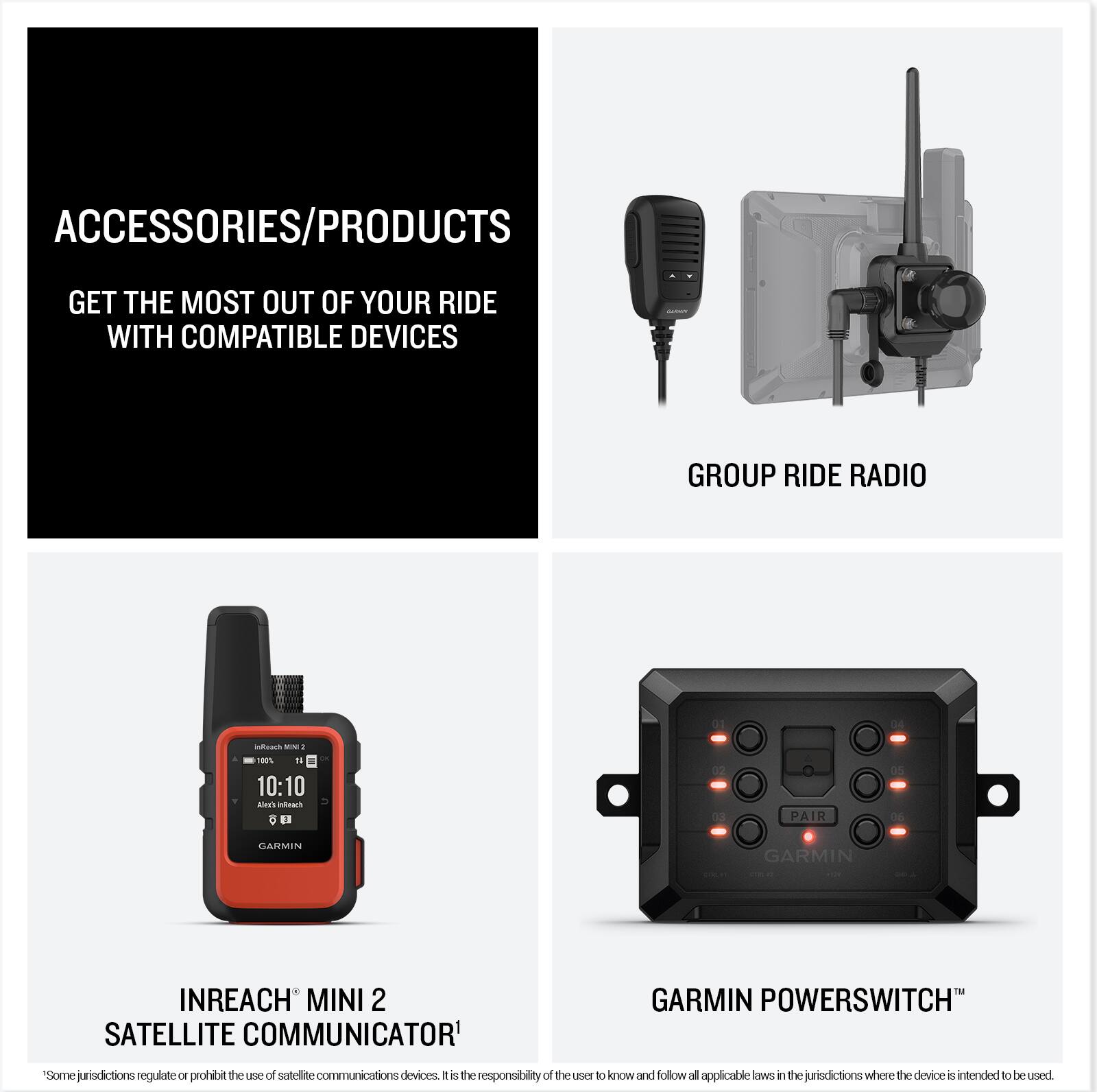 **ACCESSORIES/PRODUCTS**

GET THE MOST OUT OF YOUR RIDE WITH COMPATIBLE DEVICES

---

**GROUP RIDE RADIO**

---

**INREACH MINI 2 SATELLITE COMMUNICATOR**

*Some jurisdictions regulate or prohibit the use of satellite communications devices. It is the responsibility of the user to know and follow all applicable laws in the jurisdictions where the device is intended to be used.*

---

**GARMIN POWERSWITCH™**