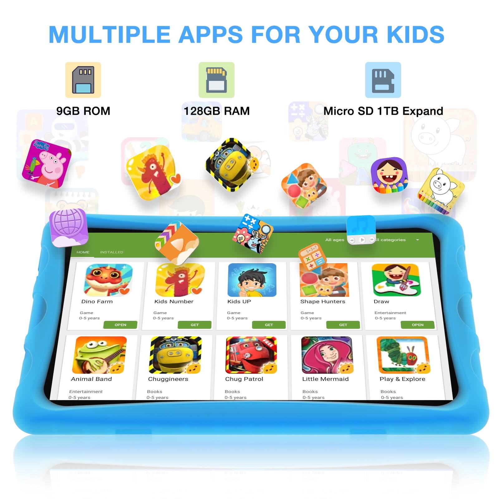 MULTIPLE APPS FOR YOUR KIDS

A 9GB ROM
128GB RAM
Micro SD 1TB Expand

Dino Farm
Kids Number
Kids UP
Shape Hunters
Draw

Game
Game
Game
Game

0-5 years
0-5 years
0-5 years
0-5 years

Entertainment
Entertainment
Entertainment
Entertainment

Animal Band
Chuggineers
Chug Patrol
Little Mermaid
Play & Explore

0-5 years
0-5 years
0-5 years
0-5 years

Books
Books
Books
Books

0-5 years
0-5 years
0-5 years
0-5 years