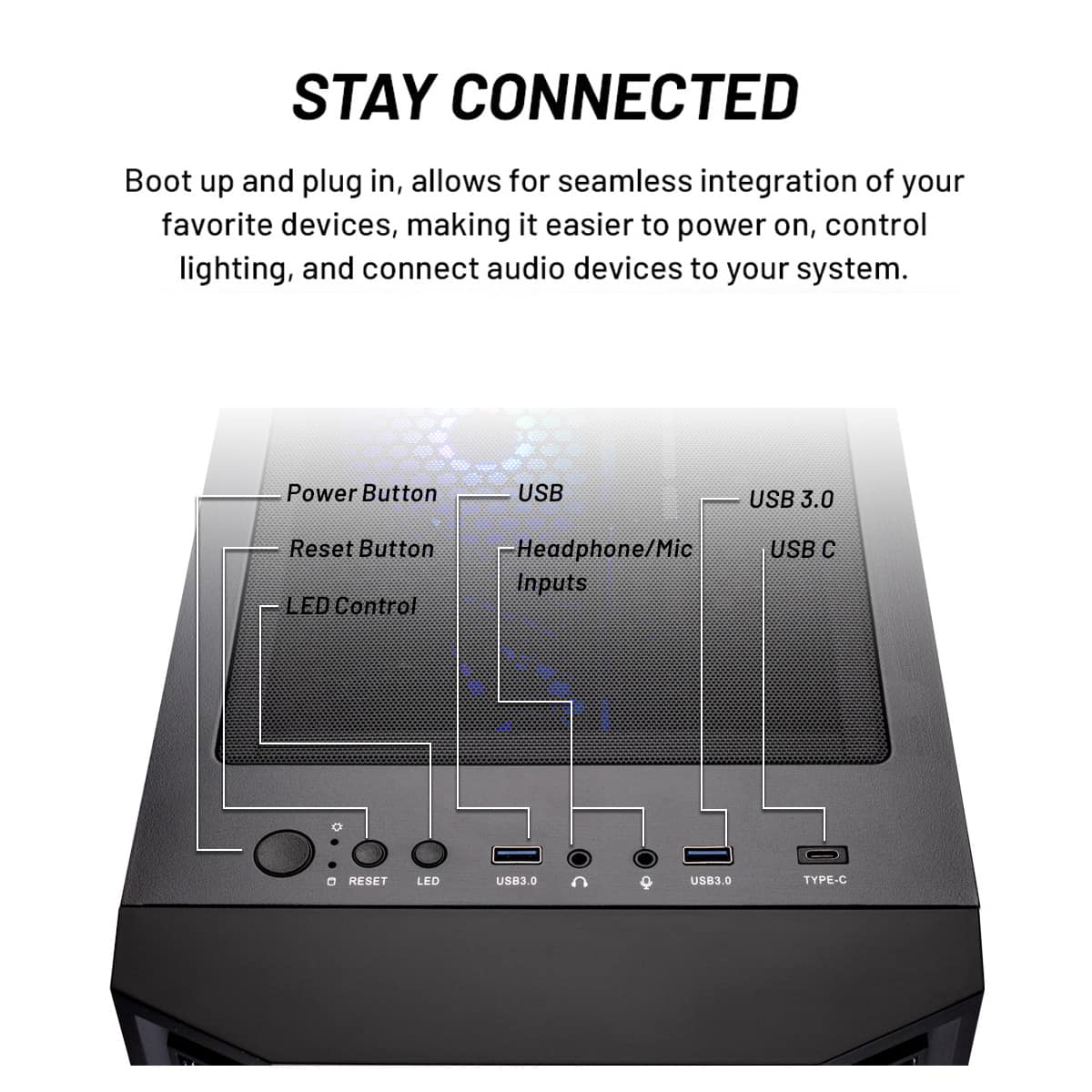 Stay Connected: Boot up and plug in, allowing for seamless integration of your favorite devices, making it easier to power on, control lighting, and connect audio devices to your system.
Features:
* Power Button: Turns on the system.
* USB 3.0: USB 3.0 port for faster data transfer and charging.
* USB 3.0: USB 3.0 port for faster data transfer and charging.
* Reset Button: Resets the system to its default settings.
* LED Control: Controls the LED lighting on the system.
* Headphone/Mic Inputs: Connects headphones and microphones to the system.
* USB C: USB 3.0 port for faster data transfer and charging.
* USB C: USB 3.0 port for faster data transfer and charging.