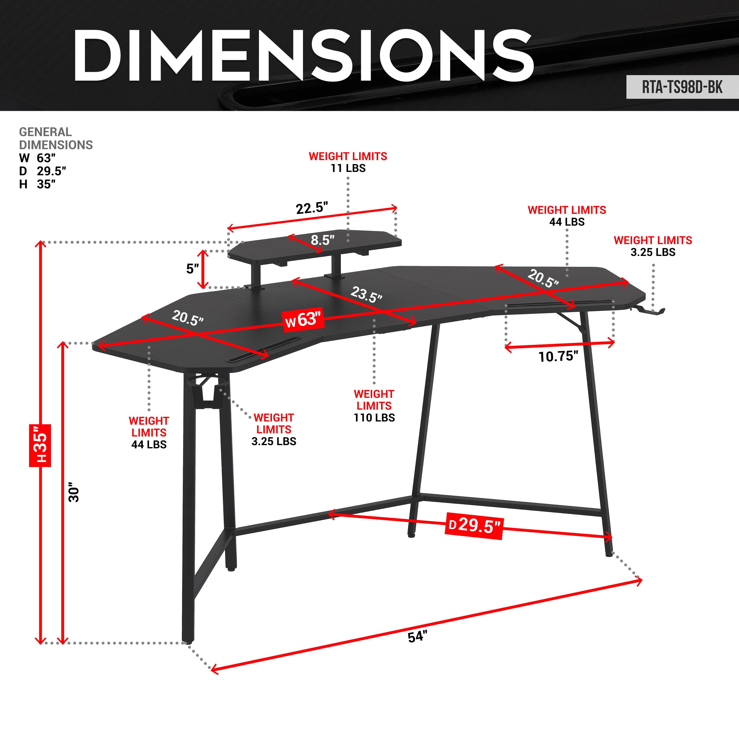 DIMENSIONS RTA-TS98D-BK
GENERAL DIMENSIONS
W 63" D 29.5" H 35"
5" 20.5" WEIGHT LIMITS 11 LBS 22.5" 8.5" 23.5" w63"
WEIGHT LIMITS 44 LBS
WEIGHT LIMITS 3.25 LBS
20.5" 10.75" 35" 30" WEIGHT LIMITS 44 LBS
WEIGHT LIMITS 3.25 LBS
WEIGHT LIMITS 110 LBS
D 29.5" 54"