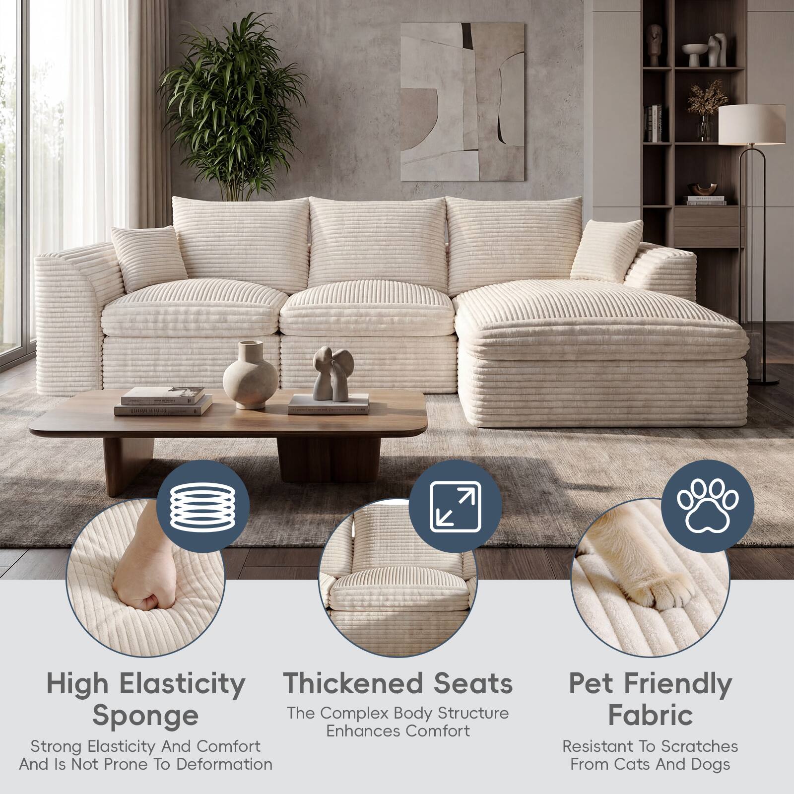 High Elasticity Thickened Seats Sponge  
The Complex Body Structure Enhances Comfort  
Strong Elasticity And Comfort And Is Not Prone To Deformation  
Pet Friendly Fabric  
Resistant To Scratches From Cats And Dogs