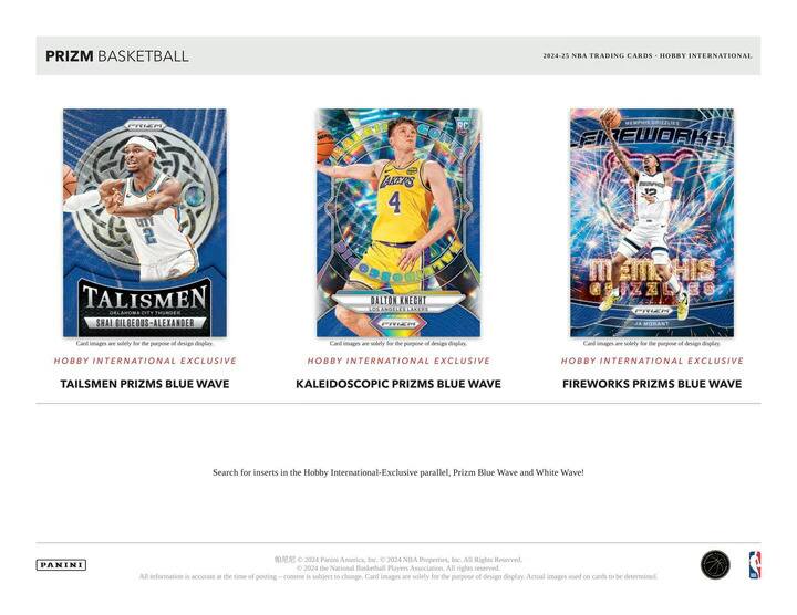 PRIZM BASKETBALL  
2024-25 NBA TRADING CARDS - HOBBY INTERNATIONAL  

**TALISMEN**  
SHAI BILGEOUS-ALXANDER  
OKLAHOMA CITY THUNDER  
HOBBY INTERNATIONAL EXCLUSIVE  
TALISMEN PRIZMS BLUE WAVE  

**KALEIDOSCOPIC PRIZMS BLUE WAVE**  
DALTON KNECHT  
LAKERS  

**FIREWORKS PRIZMS BLUE WAVE**  
JA MORANT  
MEMPHIS GRIZZLIES  

Card images are solely for the purpose of design display. Actual images used on cards to be determined.  

Search for inserts in the Hobby International-Exclusive parallel, Prizm Blue Wave and White Wave!  

© 2024 Panini America, Inc. © 2024 NBA Properties, Inc. All Rights Reserved.  
© 2024 The National Basketball Players Association. All rights reserved.  
All information is accurate at the time of posting. Content is subject to change.  

PANINI