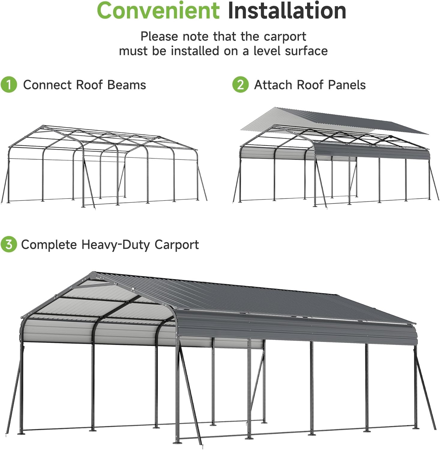 Convenient Installation

Please note that the carport must be installed on a level surface

1. Connect Roof Beams

2. Attach Roof Panels

3. Complete Heavy-Duty Carport