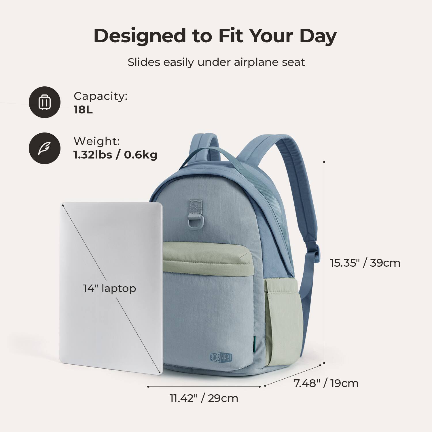 Designed to Fit Your Day  
Slides easily under airplane seat  

Capacity: 18L  
Weight: 1.32lbs / 0.6kg  

15.35" / 39cm  
14" laptop  
11.42" / 29cm  
7.48" / 19cm