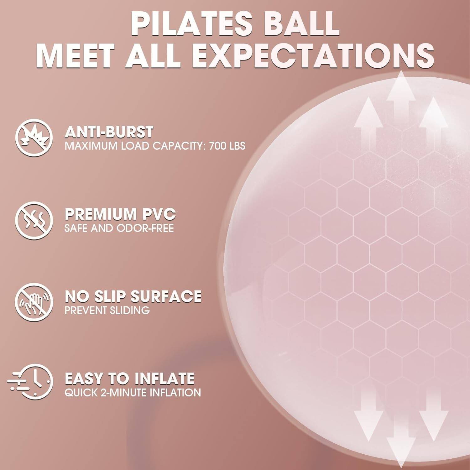 PILATES BALL MEET ALL EXPECTATIONS

- ANTI-BURST
  MAXIMUM LOAD CAPACITY: 700 LBS

- PREMIUM PVC
  SAFE AND ODOR-FREE

- NO SLIP SURFACE
  PREVENT SLIDING

- EASY TO INFLATE
  QUICK 2-MINUTE INFLATION