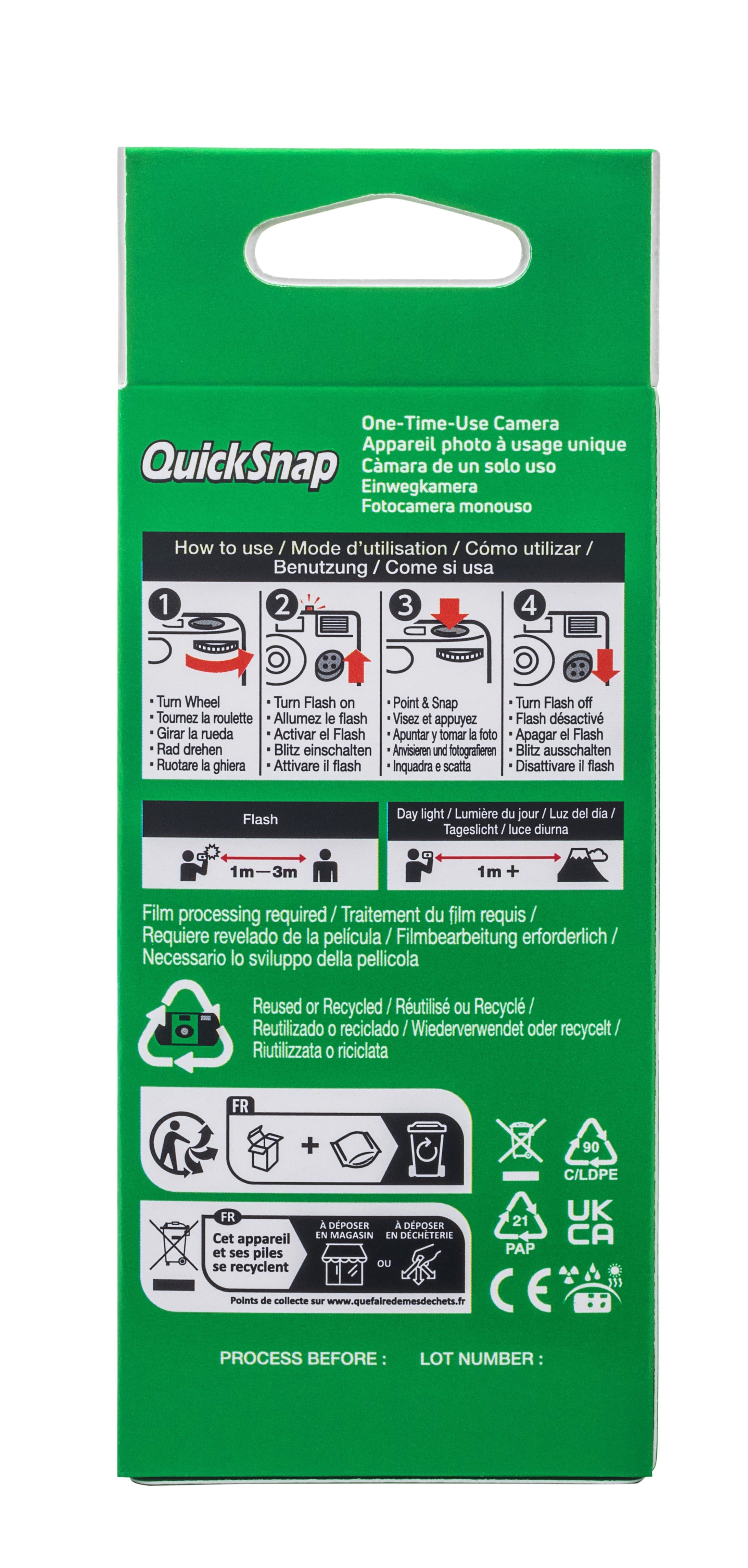 One-Time-Use Camera Appareil photo usage unique QuickSnap Einwegkamera Cmara de un solo uso Fotocamera monouso How to use / Mode d'utilisation / Cmo utilizar/ Benutzung / Cor Come si usa 1 2 3 4 Turn Wheel Turn Flash on Point & Snap Turn Flash off Tournez la roulette Allumez le flash Visez et appuyez Flash dsactiv Girar la rueda Activar el Flash Apuntar y tomar la foto Apagar el Flash Rad drehen Blitz einschalten Anvisieren und fotografieren Blitz ausschalten Ruotare la ghiera Attivare il flash Inquadra e scatta Disattivare il flash Flash Day light Lumire du jour Luz del dia Tageslicht/luce luce diuma -3m 1m + Film processing required/ Traitement du film requis Requiere revelado de la pelicula Filmbearbeitung erforderlich Necessario lo sviluppo della pellicola Reused or Recycled Rutilis ou Recycl Reutilizado 0 reciclado / eciclado /Wiederverwendet oder recycelt/ Riutilizzata 0 riciclata FR + 90 C/LDPE FR Cet appareil et ses piles se recyclen