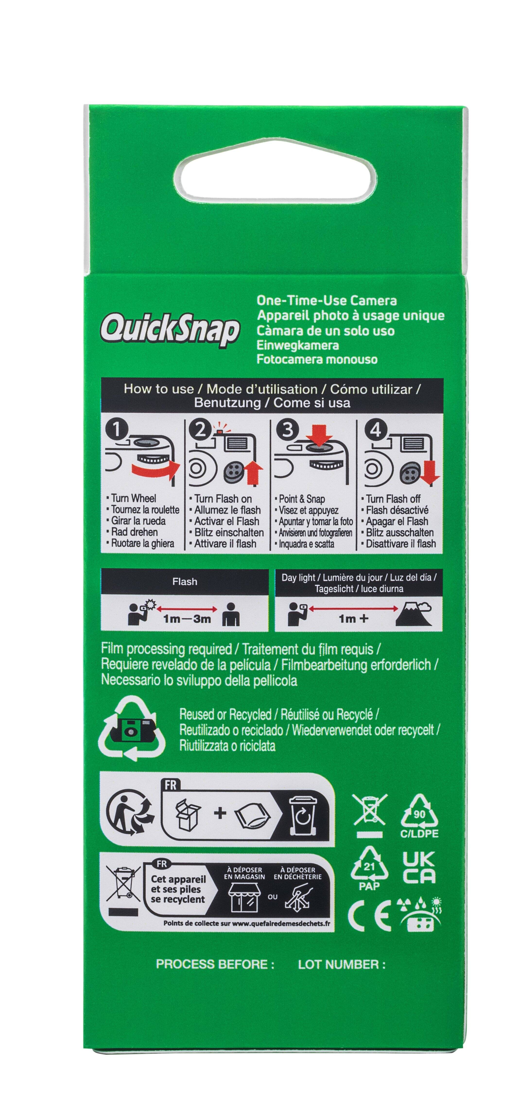 One-Time-Use Camera Appareil photo usage unique QuickSnap Einwegkamera Cmara de un solo uso Fotocamera monouso How to use / Mode d'utilisation / Cmo utilizar/ Benutzung / Cor Come si usa 1 2 3 4 Turn Wheel Turn Flash on Point & Snap Turn Flash off Tournez la roulette Allumez le flash Visez et appuyez Flash dsactiv Girar la rueda Activar el Flash Apuntar y tomar la foto Apagar el Flash Rad drehen Blitz einschalten Anvisieren und fotografieren Blitz ausschalten Ruotare la ghiera Attivare il flash Inquadra e scatta Disattivare il flash Flash Day light Lumire du jour  Luz del dia Tageslicht/luce luce diuma -3m 1m + Film processing required/ Traitement du film requis Requiere revelado de la pelicula Filmbearbeitung erforderlich Necessario lo sviluppo della pellicola Reused or Recycled Rutilis ou Recycl Reutilizado 0 reciclado / eciclado /Wiederverwendet oder recycelt/ Riutilizzata 0 riciclata FR + 90 C/LDPE FR Cet appareil et ses piles se recyclen