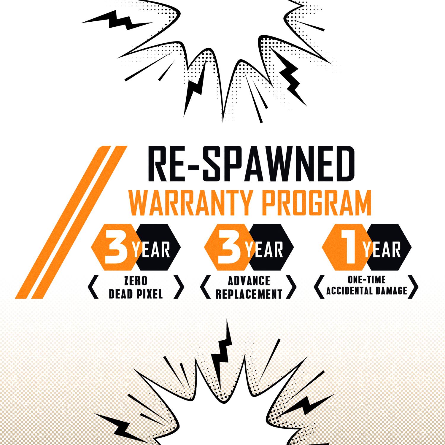 RE-SPAWNED WARRANTY PROGRAM

3 YEAR
- ZERO ADVANCE
- DEAD PIXEL

3 YEAR
- REPLACEMENT

1 YEAR
- ONE-TIME
- ACCIDENTAL DAMAGE