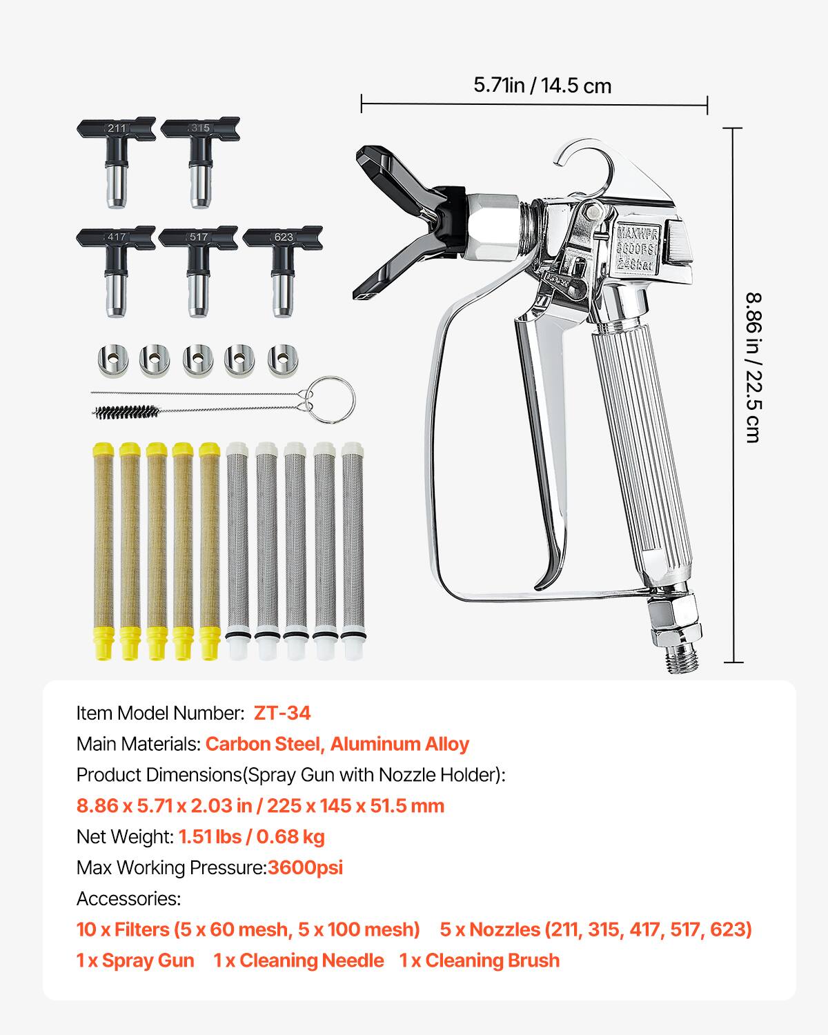 5.71 in / 14.5 cm  
8.86 in / 22.5 cm  

Item Model Number: ZT-34  
Main Materials: Carbon Steel, Aluminum Alloy  
Product Dimensions (Spray Gun with Nozzle Holder): 8.86 x 5.71 x 2.03 in / 225 x 145 x 51.5 mm  
Net Weight: 1.51 lbs / 0.68 kg  
Max Working Pressure: 3600 psi  

Accessories:  
10 x Filters (5 x 60 mesh, 5 x 100 mesh)  
5 x Nozzles (211, 315, 417, 517, 623)  
1 x Spray Gun  
1 x Cleaning Needle  
1 x Cleaning Brush