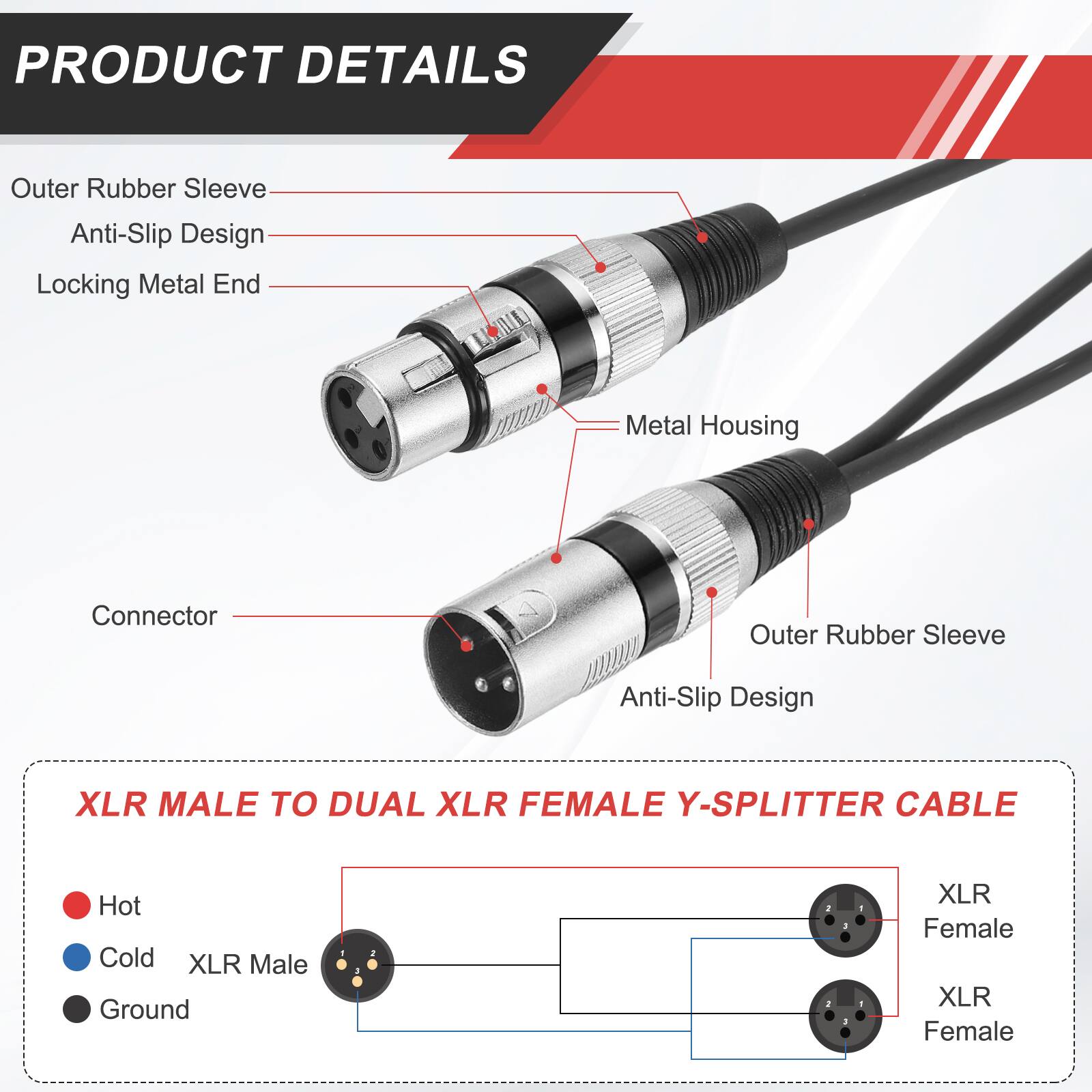 PRODUCT DETAILS

- Outer Rubber Sleeve
- Anti-Slip Design
- Locking Metal End
- Metal Housing
- Connector

XLR MALE TO DUAL XLR FEMALE Y-SPLITTER CABLE

- Hot
- Cold
- Ground

XLR Male

XLR Female
XLR Female