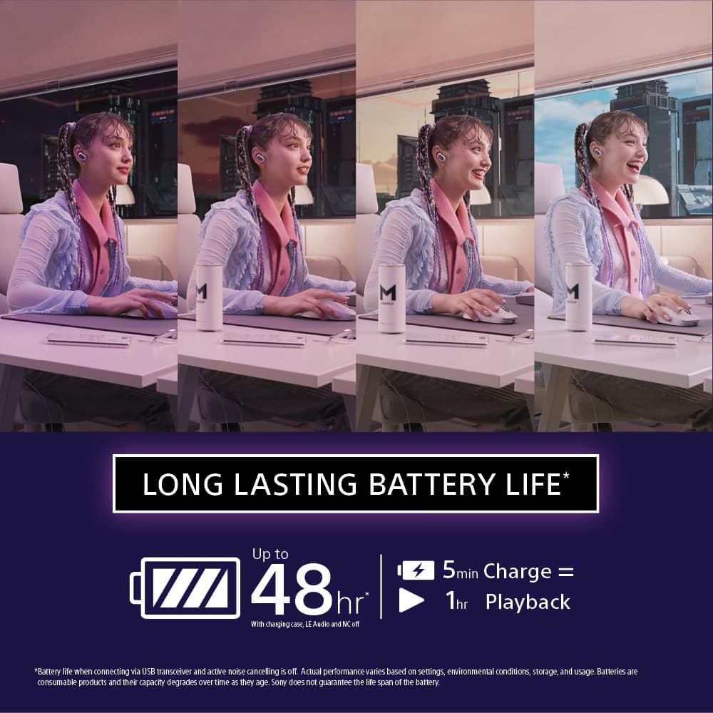 LONG LASTING BATTERY LIFE* Up to 48hr with changing case, LE Audio and NC. 5min Charge = 1hr Playback *Battery life when connecting via USB transceiver and active noise cancelling is off. Actual performance varies based on settings, environmental conditions, storage, and usage. Batteries are consumable products and their capacity degrades over time as they age. Sony does not guarantee the life span of the battery.
