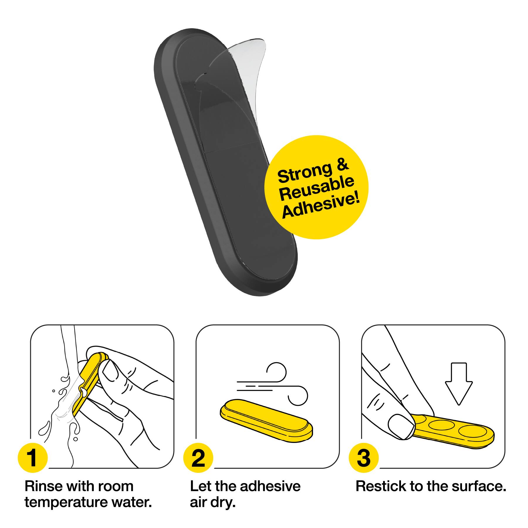Strong & Reusable Adhesive!  
1. Rinse with room temperature water.  
2. Let the adhesive air dry.  
3. Restick to the surface.