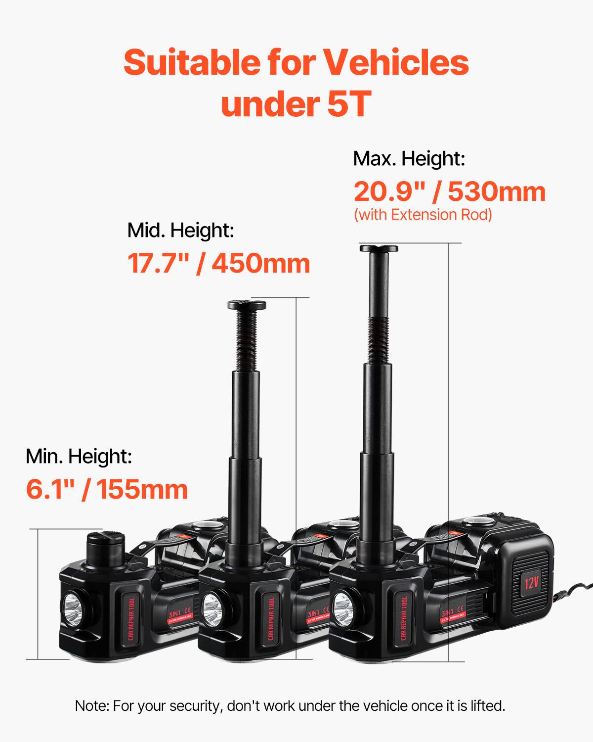 Suitable for Vehicles under 5T

Max. Height: 20.9" / 530mm (with Extension Rod)

Mid. Height: 17.7" / 450mm

Min. Height: 6.1" / 155mm

Note: For your security, don't work under the vehicle once it is lifted.