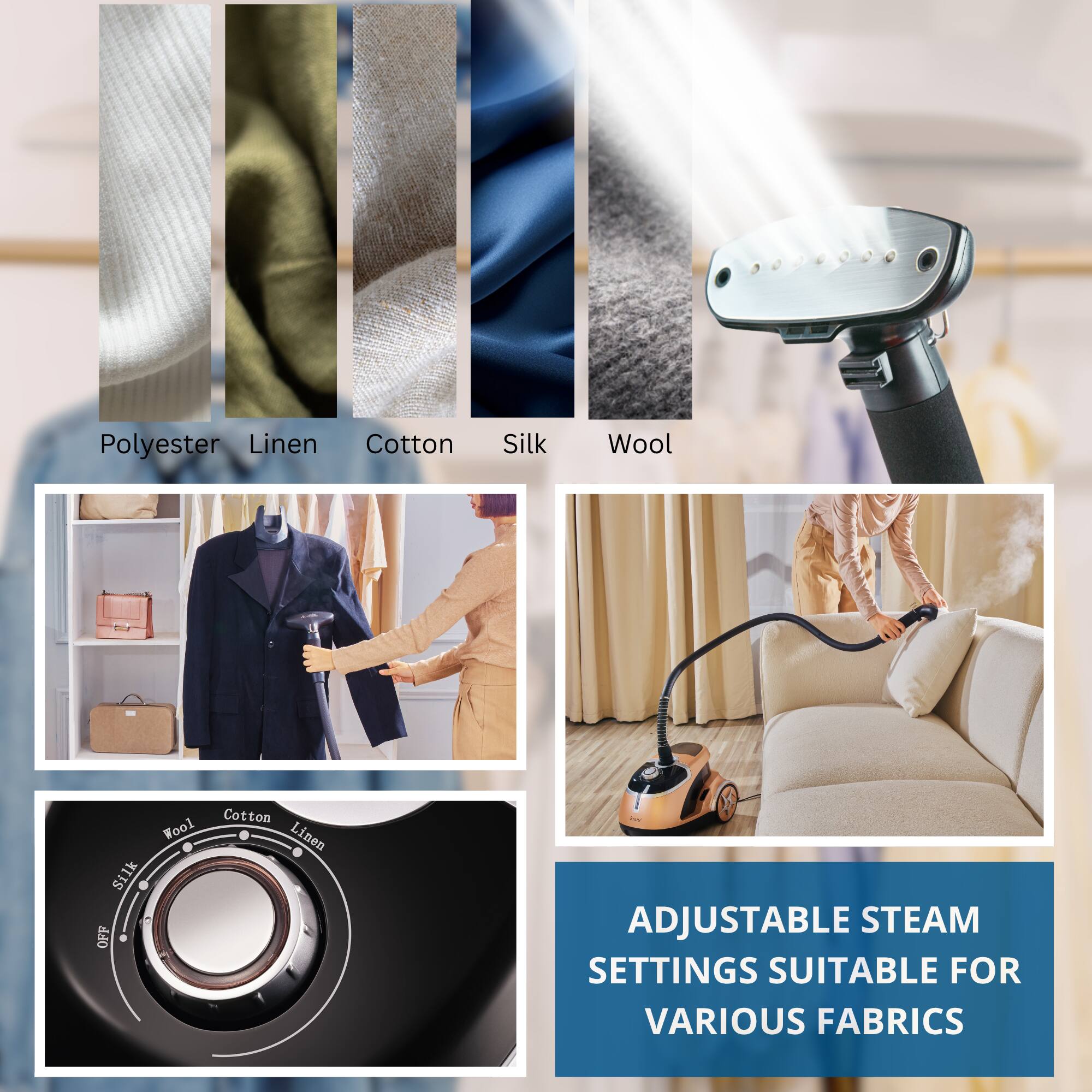 Polyester  
Linen  
Cotton  
Silk  
Wool  

ADJUSTABLE STEAM SETTINGS SUITABLE FOR VARIOUS FABRICS