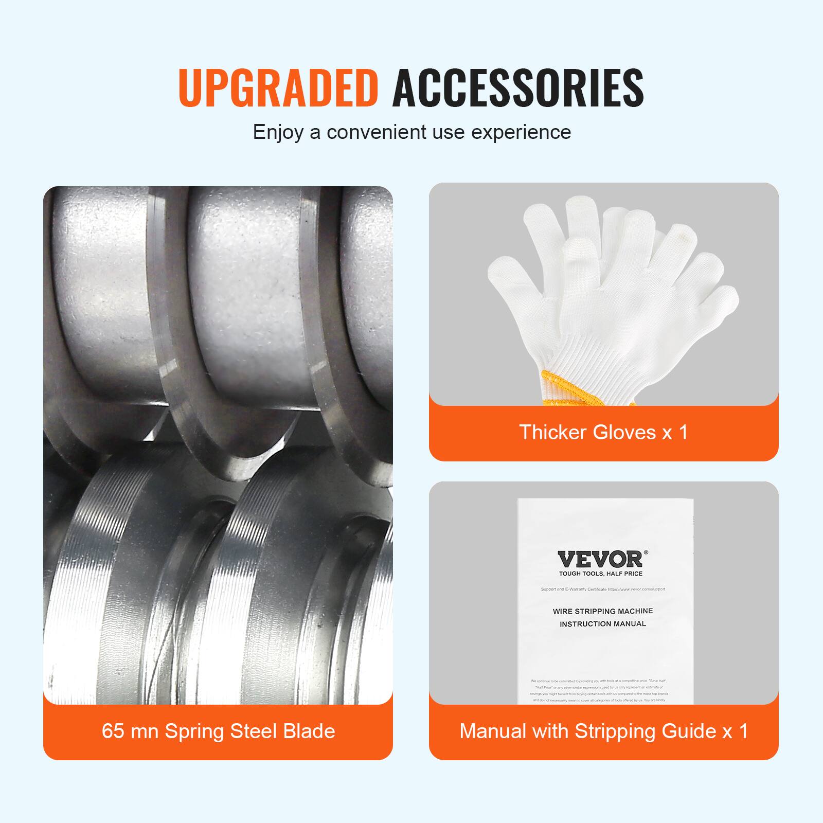 UPGRADED ACCESSORIES  
Enjoy a convenient use experience

Thicker Gloves x 1

VEVOR TOUGH TOOLS, HALF PRICE

65 mn Spring Steel Blade

Manual with Stripping Guide x 1